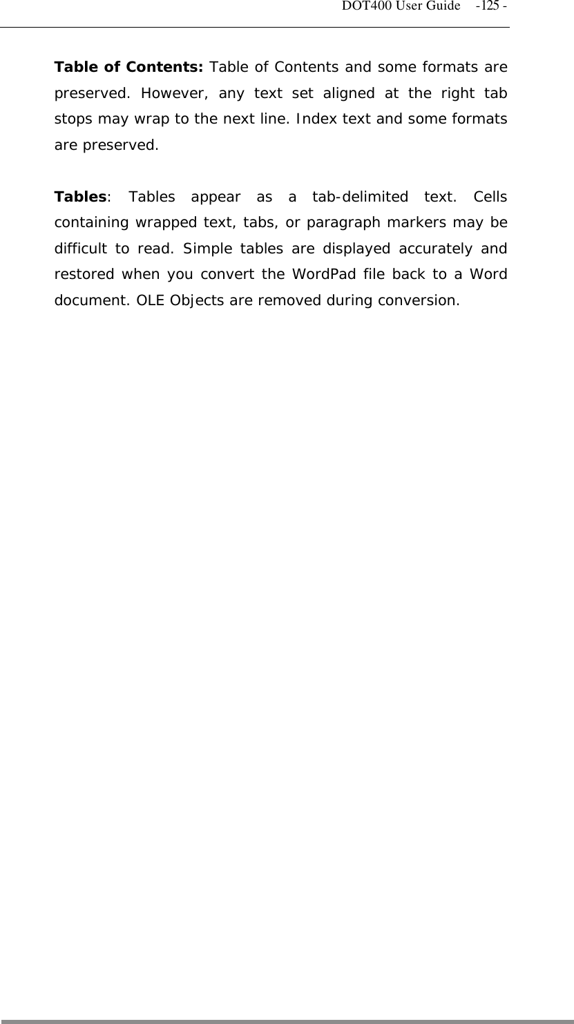   DOT400 User Guide  -125 - Table of Contents: Table of Contents and some formats are preserved. However, any text set aligned at the right tab stops may wrap to the next line. Index text and some formats are preserved.  Tables: Tables appear as a tab-delimited text. Cells containing wrapped text, tabs, or paragraph markers may be difficult to read. Simple tables are displayed accurately and restored when you convert the WordPad file back to a Word document. OLE Objects are removed during conversion.                            