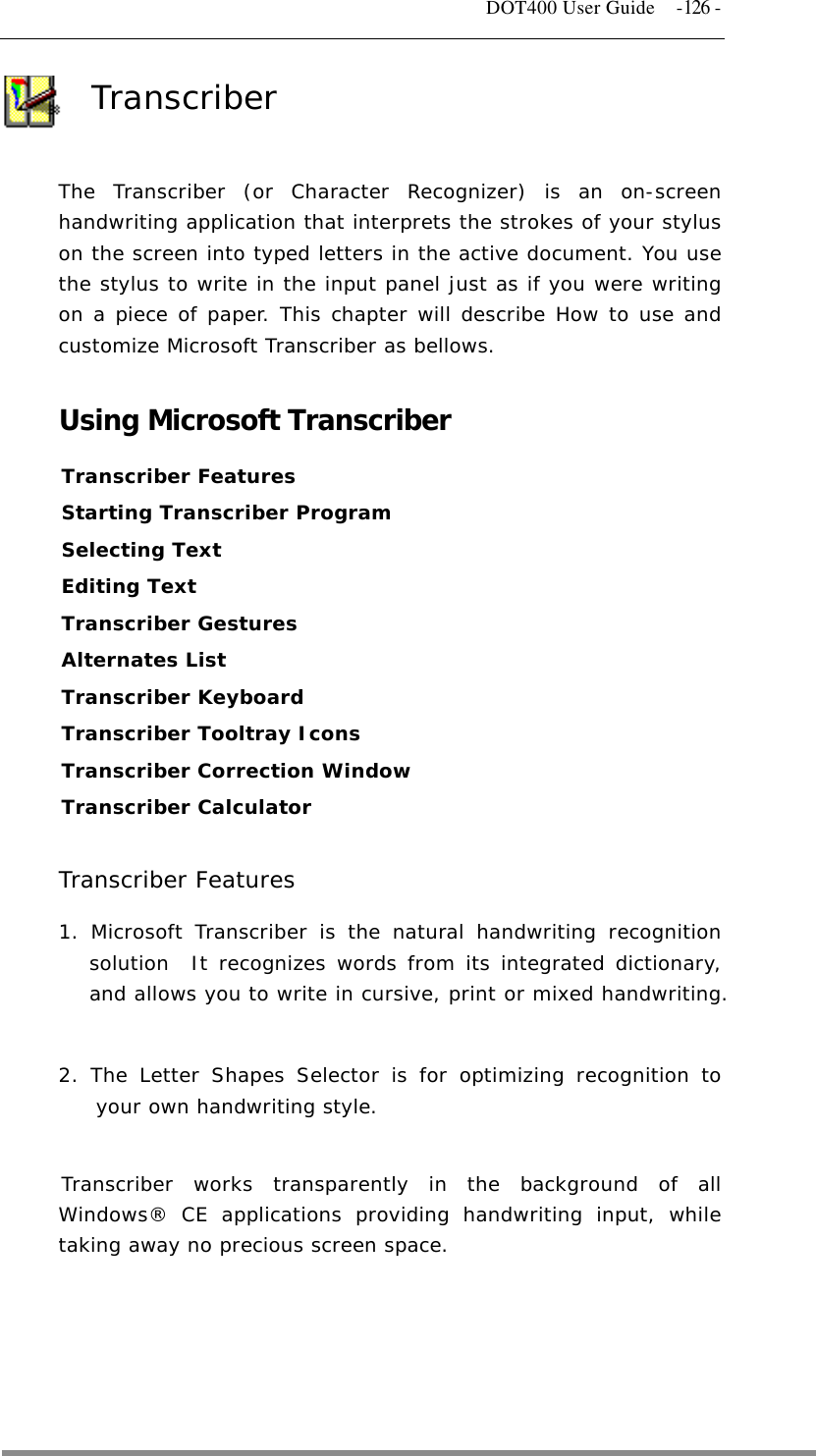   DOT400 User Guide  -126 - Transcriber  The Transcriber (or Character Recognizer) is an on-screen handwriting application that interprets the strokes of your stylus on the screen into typed letters in the active document. You use the stylus to write in the input panel just as if you were writing on a piece of paper. This chapter will describe How to use and customize Microsoft Transcriber as bellows.   Using Microsoft Transcriber Transcriber Features Starting Transcriber Program Selecting Text  Editing Text  Transcriber Gestures Alternates List Transcriber Keyboard Transcriber Tooltray Icons Transcriber Correction Window Transcriber Calculator   Transcriber Features 1. Microsoft Transcriber is the natural handwriting recognition solution  It recognizes words from its integrated dictionary, and allows you to write in cursive, print or mixed handwriting.   2. The Letter Shapes Selector is for optimizing recognition to your own handwriting style.   Transcriber works transparently in the background of all Windows® CE applications providing handwriting input, while taking away no precious screen space.   