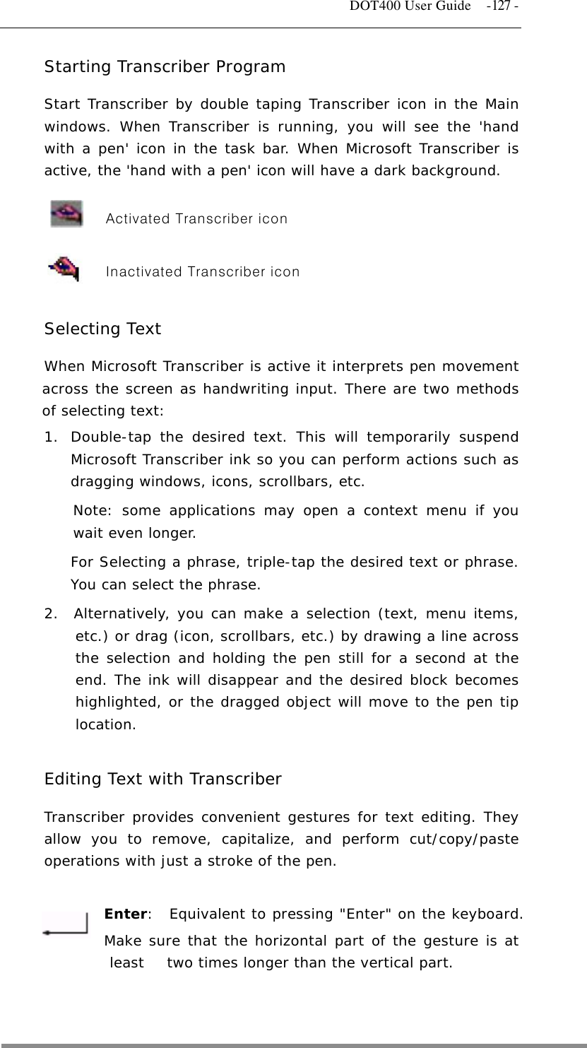   DOT400 User Guide  -127 - Starting Transcriber Program Start Transcriber by double taping Transcriber icon in the Main windows. When Transcriber is running, you will see the &apos;hand with a pen&apos; icon in the task bar. When Microsoft Transcriber is active, the &apos;hand with a pen&apos; icon will have a dark background.                      Activated Transcriber icon       Inactivated Transcriber icon  Selecting Text When Microsoft Transcriber is active it interprets pen movement across the screen as handwriting input. There are two methods of selecting text:  1.  Double-tap the desired text. This will temporarily suspend Microsoft Transcriber ink so you can perform actions such as dragging windows, icons, scrollbars, etc. Note: some applications may open a context menu if you wait even longer.  For Selecting a phrase, triple-tap the desired text or phrase. You can select the phrase. 2.  Alternatively, you can make a selection (text, menu items, etc.) or drag (icon, scrollbars, etc.) by drawing a line across the selection and holding the pen still for a second at the end. The ink will disappear and the desired block becomes highlighted, or the dragged object will move to the pen tip location.  Editing Text with Transcriber Transcriber provides convenient gestures for text editing. They allow you to remove, capitalize, and perform cut/copy/paste operations with just a stroke of the pen.    Enter:  Equivalent to pressing &quot;Enter&quot; on the keyboard.  Make sure that the horizontal part of the gesture is at least   two times longer than the vertical part.   