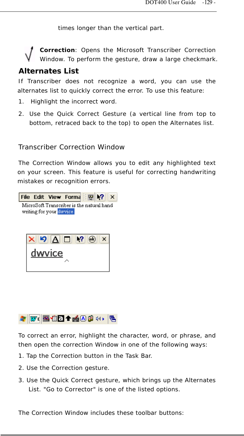   DOT400 User Guide  -129 - times longer than the vertical part.   Correction: Opens the Microsoft Transcriber Correction Window. To perform the gesture, draw a large checkmark.       Alternates List If Transcriber does not recognize a word, you can use the alternates list to quickly correct the error. To use this feature: 1.  Highlight the incorrect word.  2.  Use the Quick Correct Gesture (a vertical line from top to bottom, retraced back to the top) to open the Alternates list.   Transcriber Correction Window The Correction Window allows you to edit any highlighted text on your screen. This feature is useful for correcting handwriting mistakes or recognition errors.               To correct an error, highlight the character, word, or phrase, and then open the correction Window in one of the following ways:  1. Tap the Correction button in the Task Bar.  2. Use the Correction gesture.  3. Use the Quick Correct gesture, which brings up the Alternates List. &quot;Go to Corrector&quot; is one of the listed options.   The Correction Window includes these toolbar buttons:  