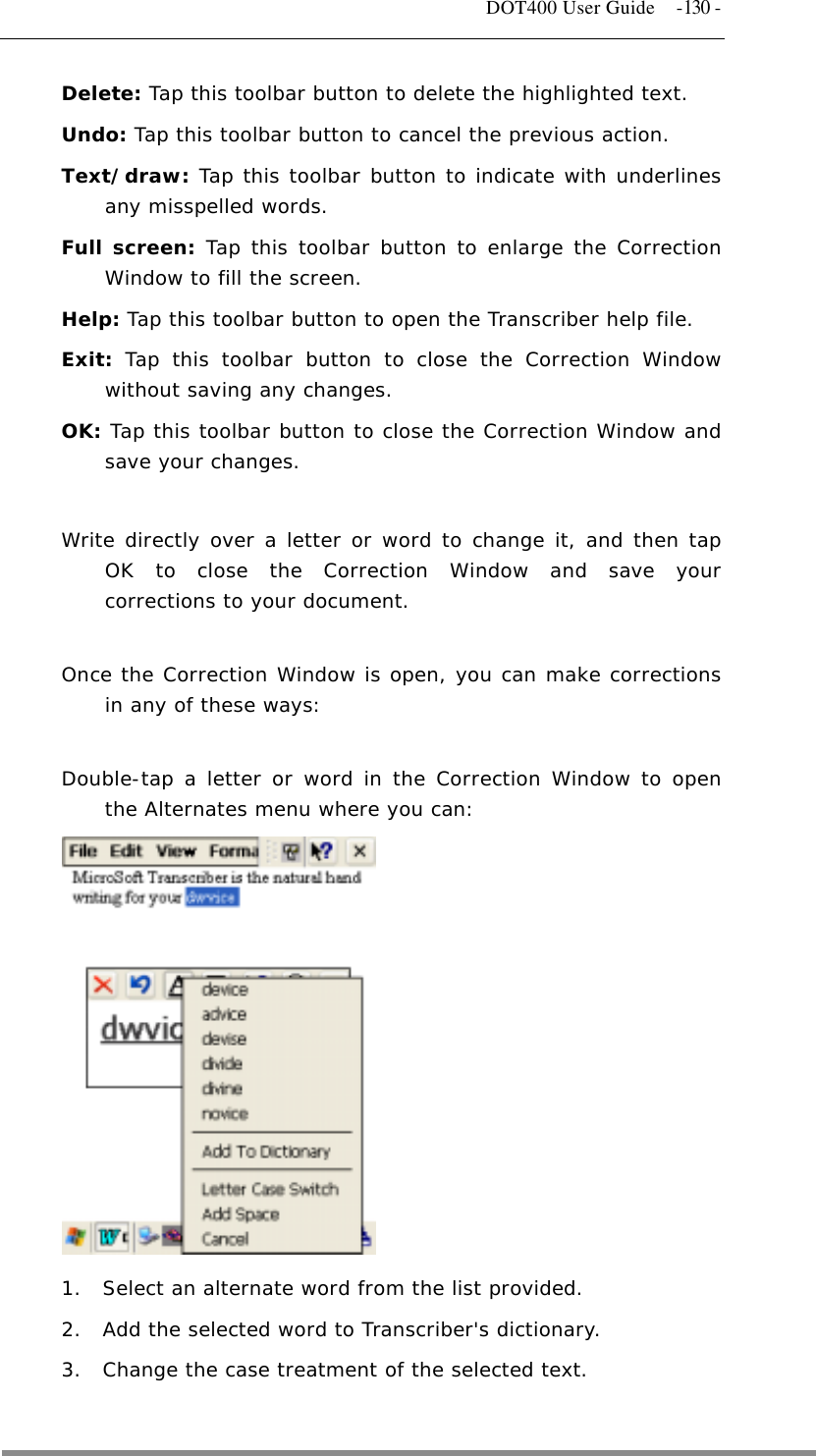   DOT400 User Guide  -130 - Delete: Tap this toolbar button to delete the highlighted text. Undo: Tap this toolbar button to cancel the previous action. Text/draw: Tap this toolbar button to indicate with underlines any misspelled words. Full screen: Tap this toolbar button to enlarge the Correction Window to fill the screen. Help: Tap this toolbar button to open the Transcriber help file. Exit:  Tap this toolbar button to close the Correction Window without saving any changes.  OK: Tap this toolbar button to close the Correction Window and save your changes.  Write directly over a letter or word to change it, and then tap OK to close the Correction Window and save your corrections to your document.  Once the Correction Window is open, you can make corrections in any of these ways:  Double-tap a letter or word in the Correction Window to open the Alternates menu where you can:             1.  Select an alternate word from the list provided.  2.  Add the selected word to Transcriber&apos;s dictionary.  3.  Change the case treatment of the selected text.   