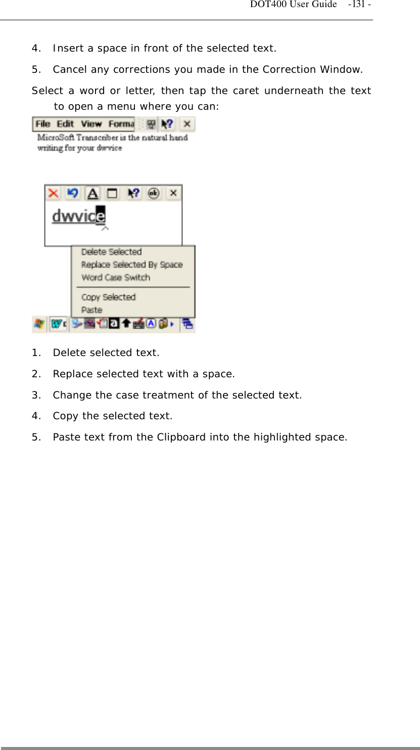   DOT400 User Guide  -131 - 4.  Insert a space in front of the selected text.  5.  Cancel any corrections you made in the Correction Window.  Select a word or letter, then tap the caret underneath the text to open a menu where you can:             1.  Delete selected text. 2.  Replace selected text with a space.  3.  Change the case treatment of the selected text.  4.  Copy the selected text.  5.  Paste text from the Clipboard into the highlighted space.    