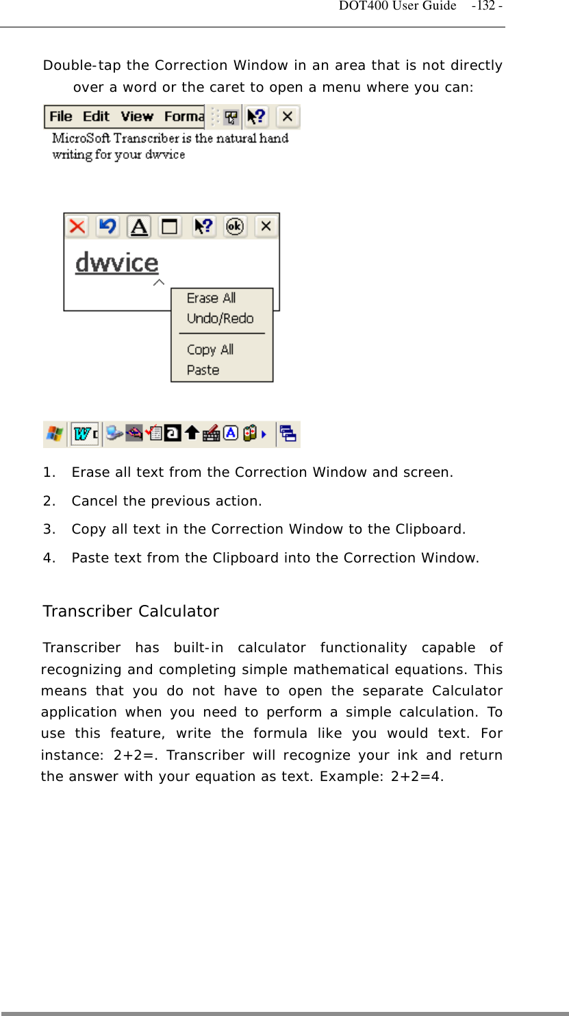   DOT400 User Guide  -132 - Double-tap the Correction Window in an area that is not directly over a word or the caret to open a menu where you can:               1.  Erase all text from the Correction Window and screen.  2.  Cancel the previous action.  3.  Copy all text in the Correction Window to the Clipboard.  4.  Paste text from the Clipboard into the Correction Window.   Transcriber Calculator Transcriber has built-in calculator functionality capable of recognizing and completing simple mathematical equations. This means that you do not have to open the separate Calculator application when you need to perform a simple calculation. To use this feature, write the formula like you would text. For instance: 2+2=. Transcriber will recognize your ink and return the answer with your equation as text. Example: 2+2=4.   