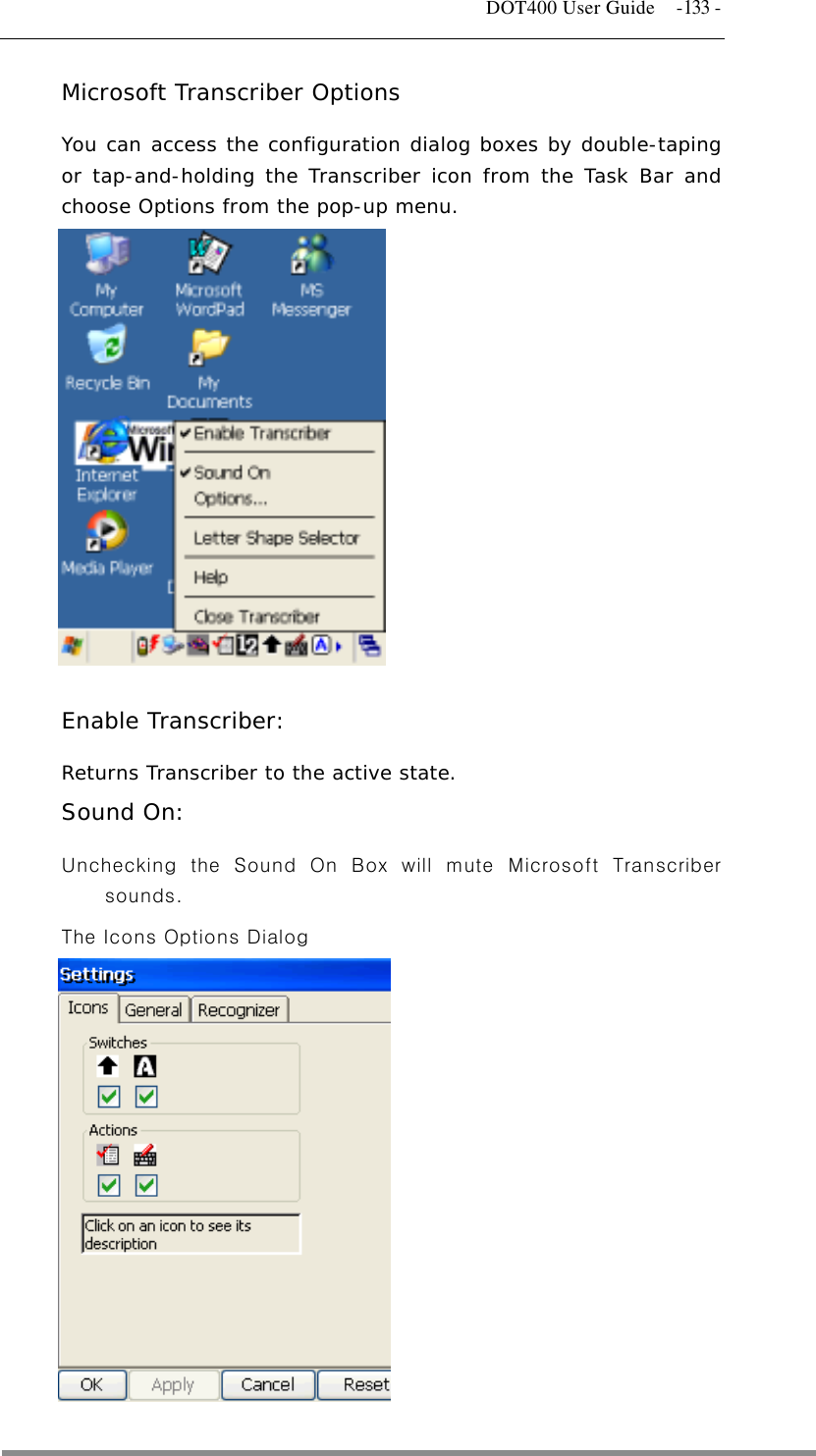   DOT400 User Guide  -133 - Microsoft Transcriber Options You can access the configuration dialog boxes by double-taping or tap-and-holding the Transcriber icon from the Task Bar and choose Options from the pop-up menu.                 Enable Transcriber:  Returns Transcriber to the active state. Sound On:   Unchecking the Sound On Box will mute Microsoft Transcriber sounds. The Icons Options Dialog              