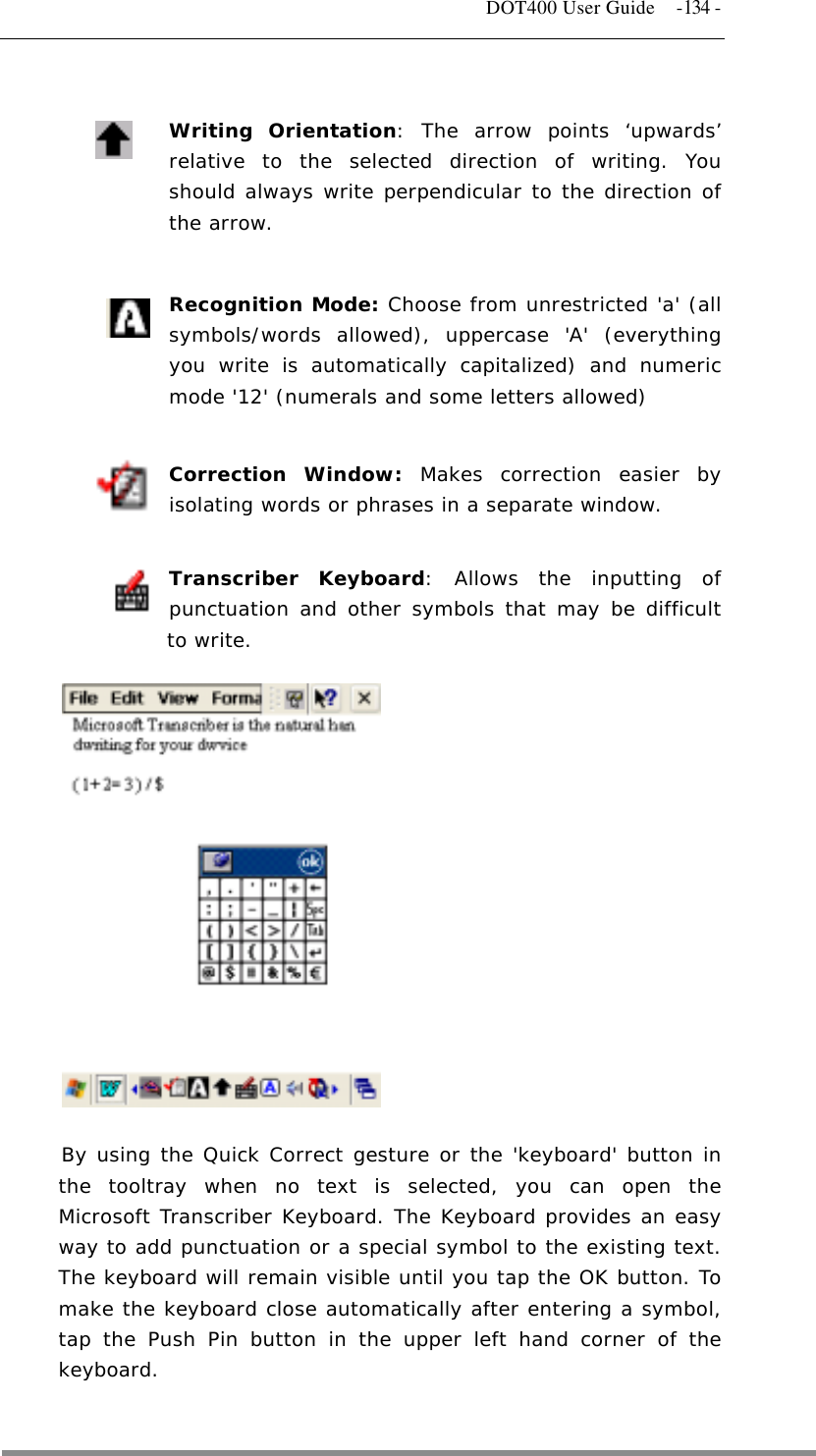   DOT400 User Guide  -134 -   Writing Orientation: The arrow points ‘upwards’ relative to the selected direction of writing. You should always write perpendicular to the direction of the arrow.   Recognition Mode: Choose from unrestricted &apos;a&apos; (all symbols/words allowed), uppercase &apos;A&apos; (everything you write is automatically capitalized) and numeric mode &apos;12&apos; (numerals and some letters allowed)  Correction Window: Makes correction easier by isolating words or phrases in a separate window.   Transcriber Keyboard: Allows the inputting of punctuation and other symbols that may be difficult to write.              By using the Quick Correct gesture or the &apos;keyboard&apos; button in the tooltray when no text is selected, you can open the Microsoft Transcriber Keyboard. The Keyboard provides an easy way to add punctuation or a special symbol to the existing text. The keyboard will remain visible until you tap the OK button. To make the keyboard close automatically after entering a symbol, tap the Push Pin button in the upper left hand corner of the keyboard.   