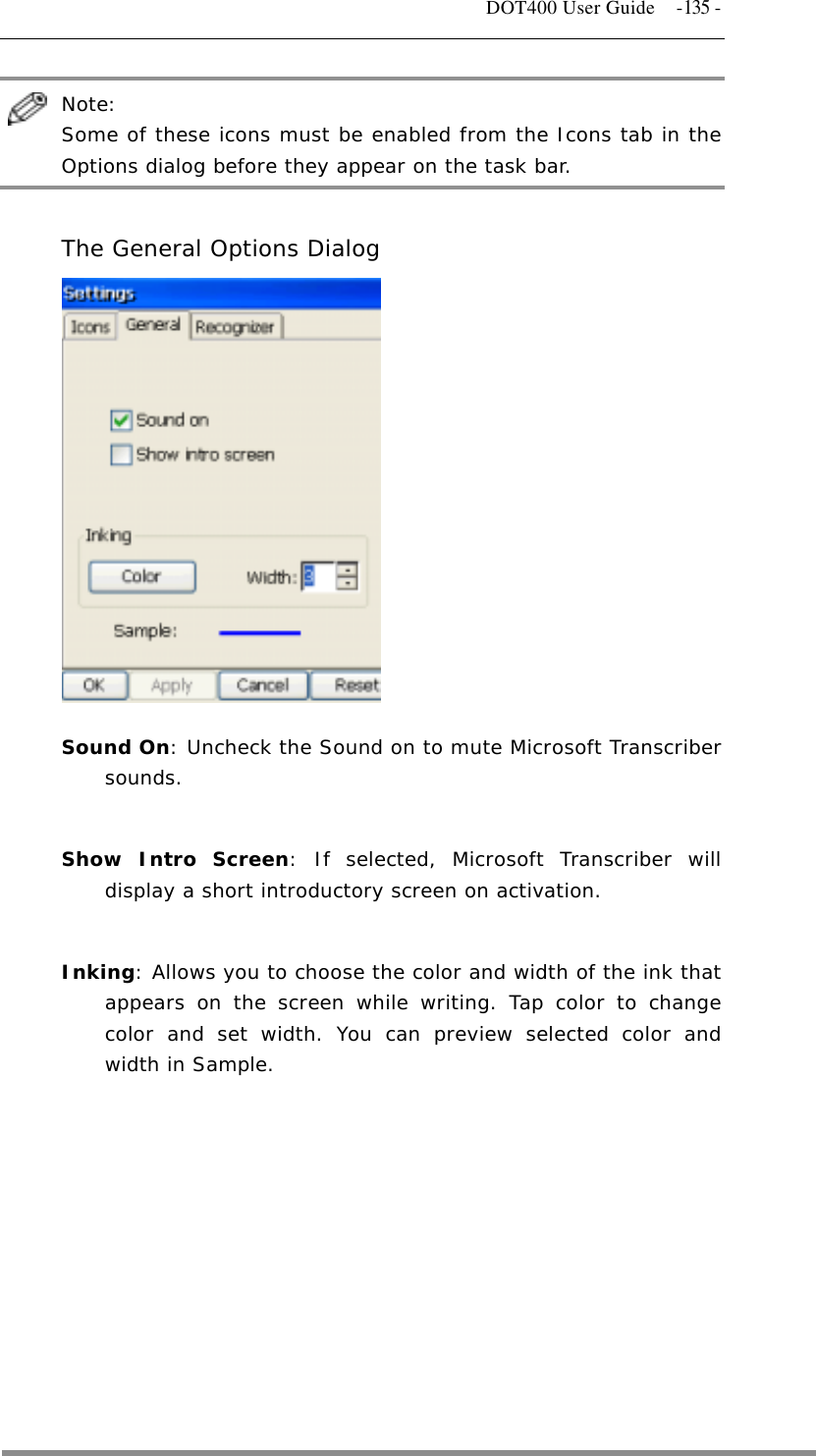   DOT400 User Guide  -135 -  Note:  Some of these icons must be enabled from the Icons tab in the Options dialog before they appear on the task bar.  The General Options Dialog             Sound On: Uncheck the Sound on to mute Microsoft Transcriber sounds.   Show Intro Screen: If selected, Microsoft Transcriber will display a short introductory screen on activation.   Inking: Allows you to choose the color and width of the ink that appears on the screen while writing. Tap color to change color and set width. You can preview selected color and width in Sample.          