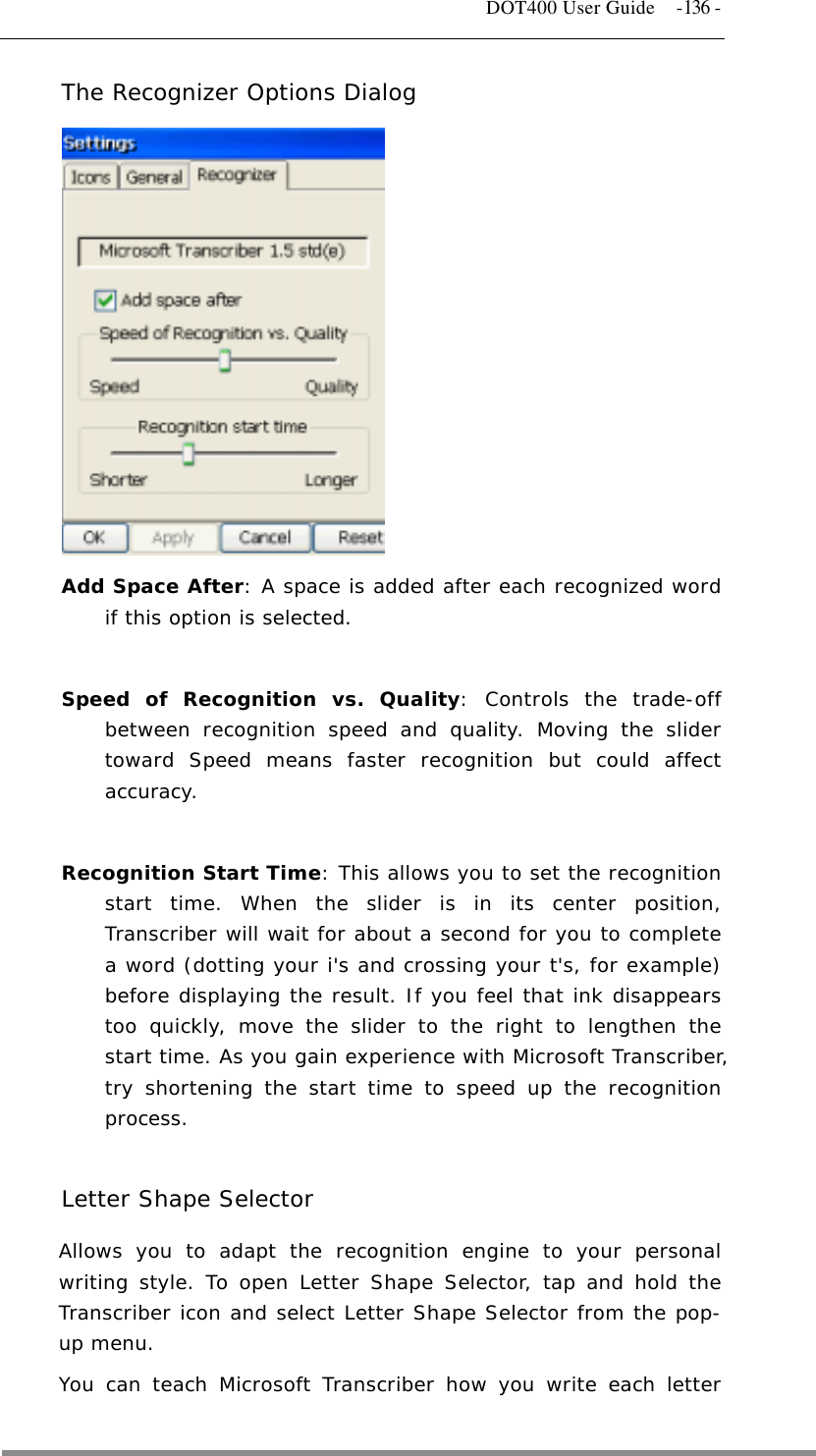   DOT400 User Guide  -136 - The Recognizer Options Dialog             Add Space After: A space is added after each recognized word if this option is selected.   Speed of Recognition vs. Quality: Controls the trade-off between recognition speed and quality. Moving the slider toward Speed means faster recognition but could affect accuracy.   Recognition Start Time: This allows you to set the recognition start time. When the slider is in its center position, Transcriber will wait for about a second for you to complete a word (dotting your i&apos;s and crossing your t&apos;s, for example) before displaying the result. If you feel that ink disappears too quickly, move the slider to the right to lengthen the start time. As you gain experience with Microsoft Transcriber, try shortening the start time to speed up the recognition process.  Letter Shape Selector Allows you to adapt the recognition engine to your personal writing style. To open Letter Shape Selector, tap and hold the Transcriber icon and select Letter Shape Selector from the pop-up menu. You can teach Microsoft Transcriber how you write each letter  