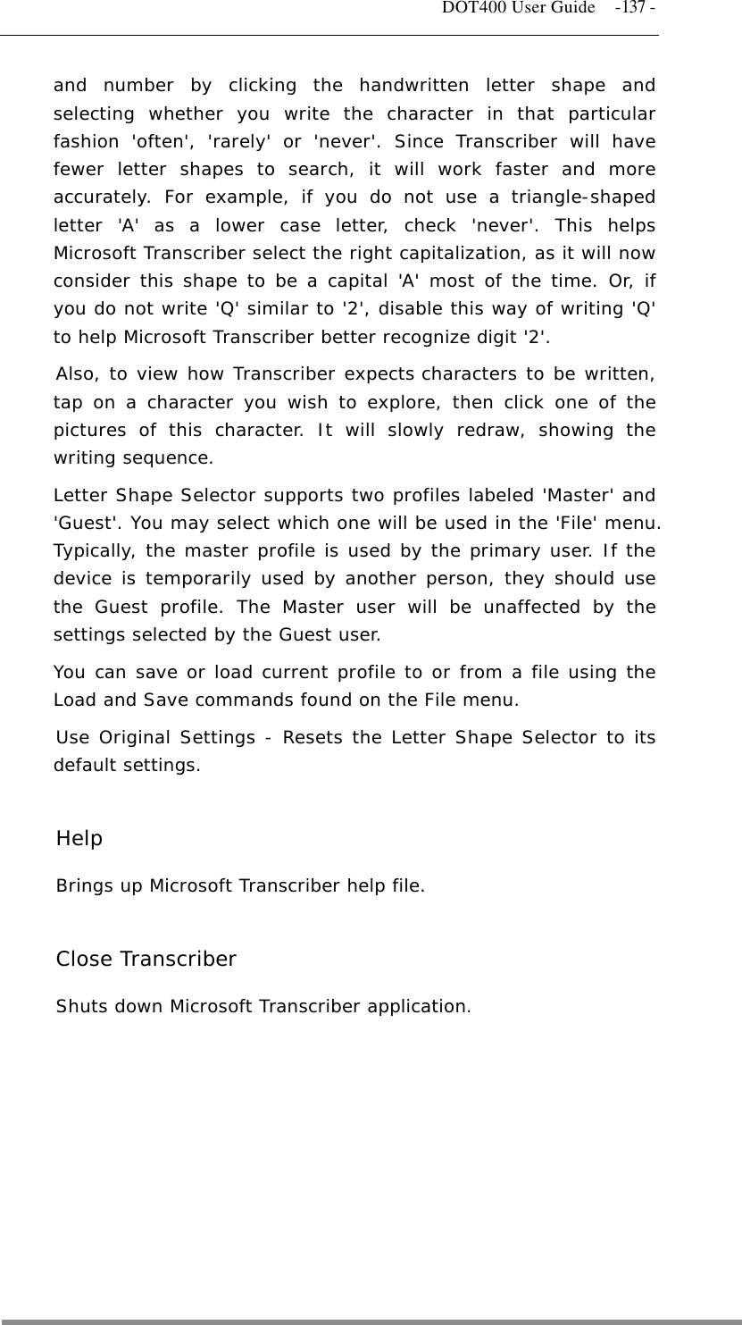   DOT400 User Guide  -137 - and number by clicking the handwritten letter shape and selecting whether you write the character in that particular fashion &apos;often&apos;, &apos;rarely&apos; or &apos;never&apos;. Since Transcriber will have fewer letter shapes to search, it will work faster and more accurately. For example, if you do not use a triangle-shaped letter &apos;A&apos; as a lower case letter, check &apos;never&apos;. This helps Microsoft Transcriber select the right capitalization, as it will now consider this shape to be a capital &apos;A&apos; most of the time. Or, if you do not write &apos;Q&apos; similar to &apos;2&apos;, disable this way of writing &apos;Q&apos; to help Microsoft Transcriber better recognize digit &apos;2&apos;.  Also, to view how Transcriber expects characters to be written, tap on a character you wish to explore, then click one of the pictures of this character. It will slowly redraw, showing the writing sequence.  Letter Shape Selector supports two profiles labeled &apos;Master&apos; and &apos;Guest&apos;. You may select which one will be used in the &apos;File&apos; menu. Typically, the master profile is used by the primary user. If the device is temporarily used by another person, they should use the Guest profile. The Master user will be unaffected by the settings selected by the Guest user. You can save or load current profile to or from a file using the Load and Save commands found on the File menu.  Use Original Settings - Resets the Letter Shape Selector to its default settings.   Help Brings up Microsoft Transcriber help file.   Close Transcriber Shuts down Microsoft Transcriber application.         