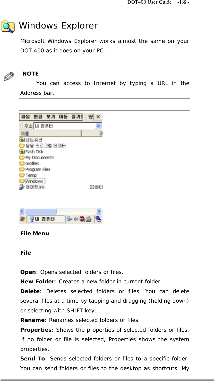   DOT400 User Guide  -138 -     Windows Explorer Microsoft Windows Explorer works almost the same on your DOT 400 as it does on your PC.   NOTE  You can access to Internet by typing a URL in the Address bar.               File Menu  File  Open: Opens selected folders or files. New Folder: Creates a new folder in current folder. Delete: Deletes selected folders or files. You can delete several files at a time by tapping and dragging (holding down) or selecting with SHIFT key. Rename: Renames selected folders or files. Properties: Shows the properties of selected folders or files. If no folder or file is selected, Properties shows the system properties. Send To: Sends selected folders or files to a specific folder. You can send folders or files to the desktop as shortcuts, My  