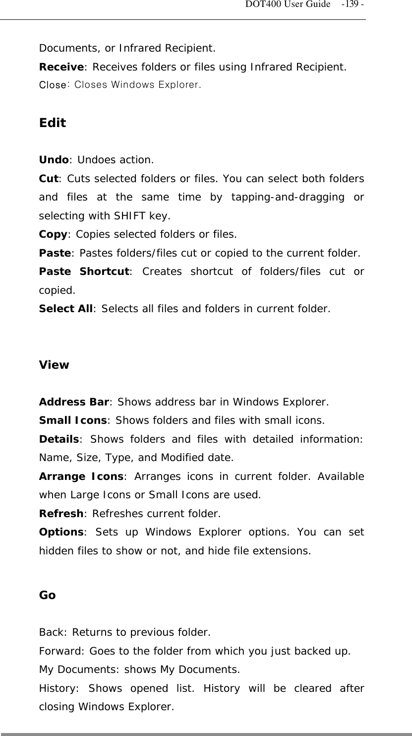   DOT400 User Guide  -139 - Documents, or Infrared Recipient. Receive: Receives folders or files using Infrared Recipient. Close: Closes Windows Explorer.  Edit  Undo: Undoes action. Cut: Cuts selected folders or files. You can select both folders and files at the same time by tapping-and-dragging or selecting with SHIFT key. Copy: Copies selected folders or files. Paste: Pastes folders/files cut or copied to the current folder. Paste Shortcut: Creates shortcut of folders/files cut or copied. Select All: Selects all files and folders in current folder.   View  Address Bar: Shows address bar in Windows Explorer. Small Icons: Shows folders and files with small icons. Details: Shows folders and files with detailed information: Name, Size, Type, and Modified date. Arrange Icons: Arranges icons in current folder. Available when Large Icons or Small Icons are used. Refresh: Refreshes current folder. Options: Sets up Windows Explorer options. You can set hidden files to show or not, and hide file extensions.  Go  Back: Returns to previous folder. Forward: Goes to the folder from which you just backed up. My Documents: shows My Documents. History: Shows opened list. History will be cleared after closing Windows Explorer.  