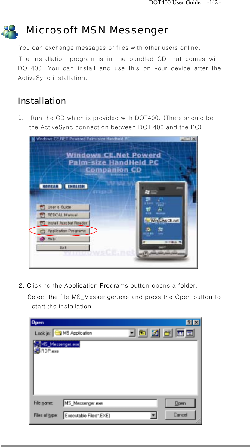   DOT400 User Guide  -142 - Microsoft MSN Messenger You can exchange messages or files with other users online. The installation program is in the bundled CD that comes with DOT400. You can install and use this on your device after the ActiveSync installation.  Installation 1.  Run the CD which is provided with DOT400. (There should be the ActiveSync connection between DOT 400 and the PC).              2. Clicking the Application Programs button opens a folder.   Select the file MS_Messenger.exe and press the Open button to start the installation.                               