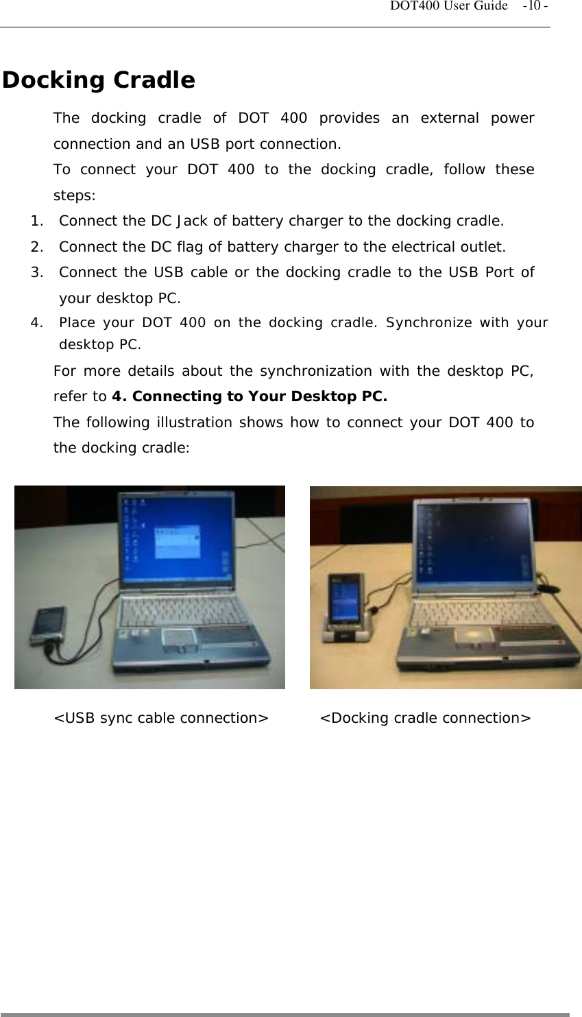   DOT400 User Guide    -10 - Docking Cradle The docking cradle of DOT 400 provides an external power connection and an USB port connection. To connect your DOT 400 to the docking cradle, follow these steps: 1.  Connect the DC Jack of battery charger to the docking cradle. 2.  Connect the DC flag of battery charger to the electrical outlet. 3.  Connect the USB cable or the docking cradle to the USB Port of your desktop PC. 4.  Place your DOT 400 on the docking cradle. Synchronize with your desktop PC. For more details about the synchronization with the desktop PC, refer to 4. Connecting to Your Desktop PC. The following illustration shows how to connect your DOT 400 to the docking cradle:           &lt;USB sync cable connection&gt;       &lt;Docking cradle connection&gt;     