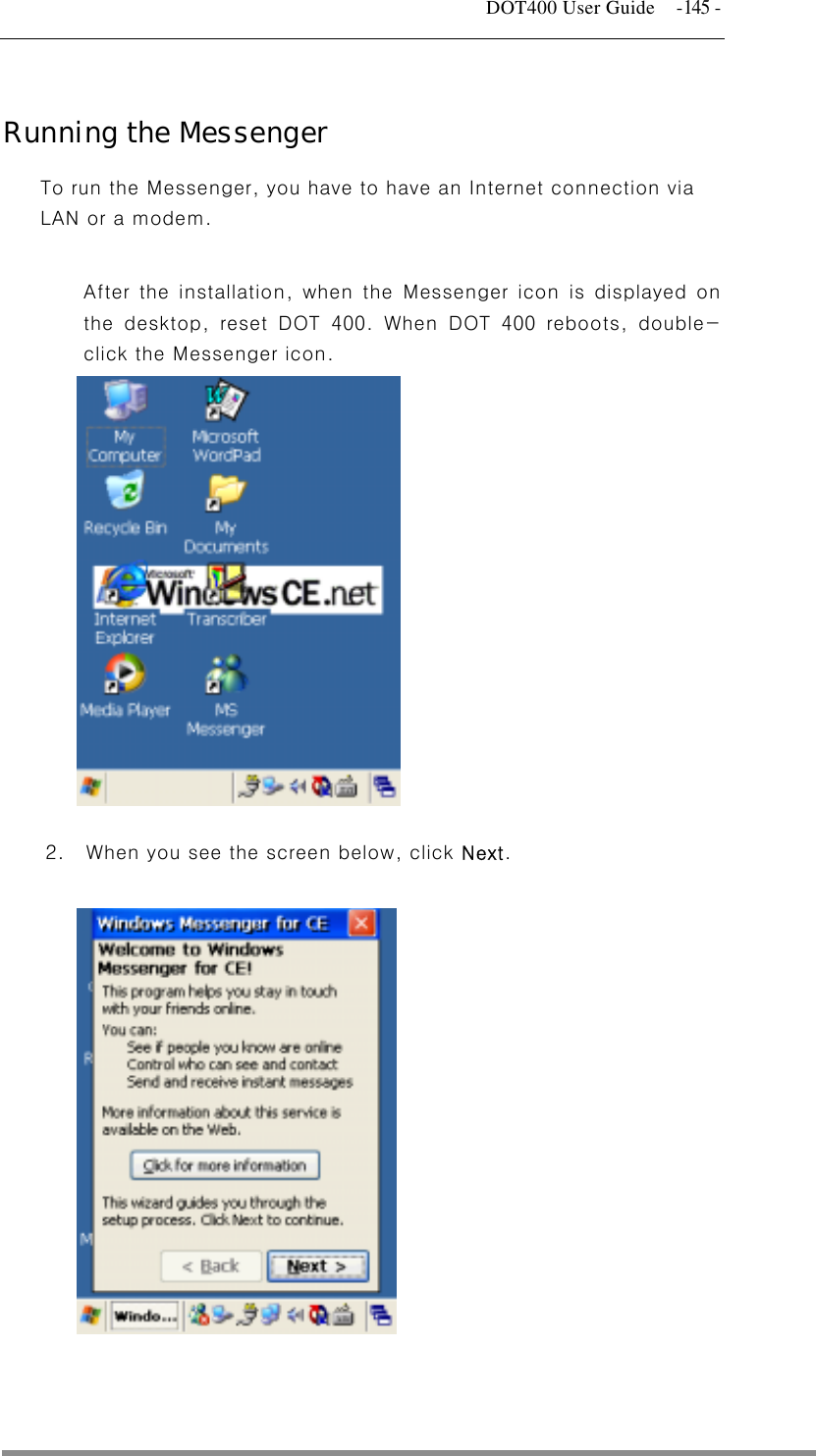   DOT400 User Guide  -145 -  Running the Messenger To run the Messenger, you have to have an Internet connection via LAN or a modem.  After the installation, when the Messenger icon is displayed on the desktop, reset DOT 400. When DOT 400 reboots, double-click the Messenger icon.                   2.  When you see the screen below, click Next.                 