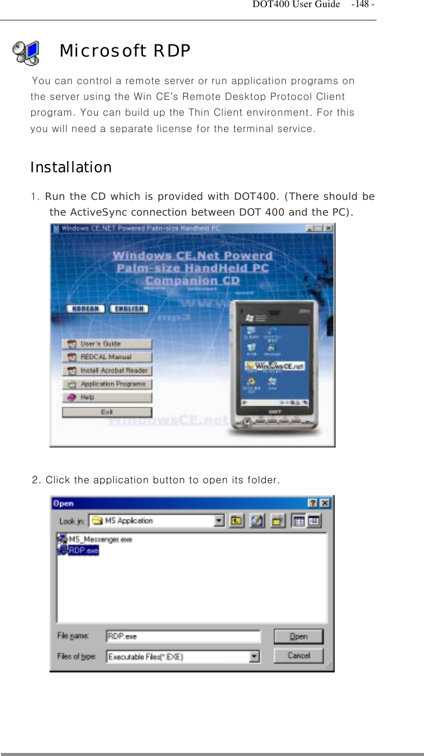   DOT400 User Guide  -148 - Microsoft RDP You can control a remote server or run application programs on the server using the Win CE’s Remote Desktop Protocol Client program. You can build up the Thin Client environment. For this you will need a separate license for the terminal service.  Installation  1. Run the CD which is provided with DOT400. (There should be the ActiveSync connection between DOT 400 and the PC).              2. Click the application button to open its folder.                     