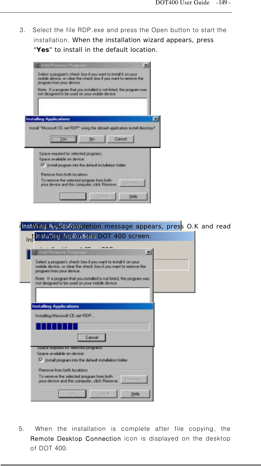   DOT400 User Guide  -149 - 3.    Select the file RDP.exe and press the Open button to start the installation. When the installation wizard appears, press “Yes” to install in the default location.                 5.  When the installation is complete after file copying, the 4.  When the completion message appears, press O.K and read the message on the DOT 400 screen.  Remote Desktop Connection icon is displayed on the desktop of DOT 400. 