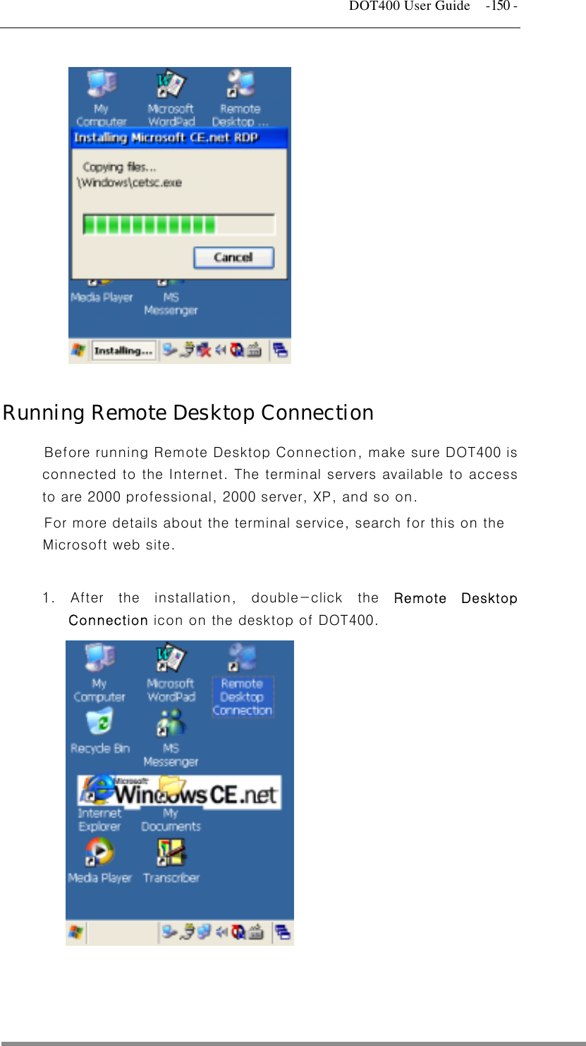   DOT400 User Guide  -150 -  Running Remote Desktop Connection Before running Remote Desktop Connection, make sure DOT400 is this on the 1. After the installation, double-click the Remote Desktop              connected to the Internet. The terminal servers available to access to are 2000 professional, 2000 server, XP, and so on. For more details about the terminal service, search for Microsoft web site.  Connection icon on the desktop of DOT400.               