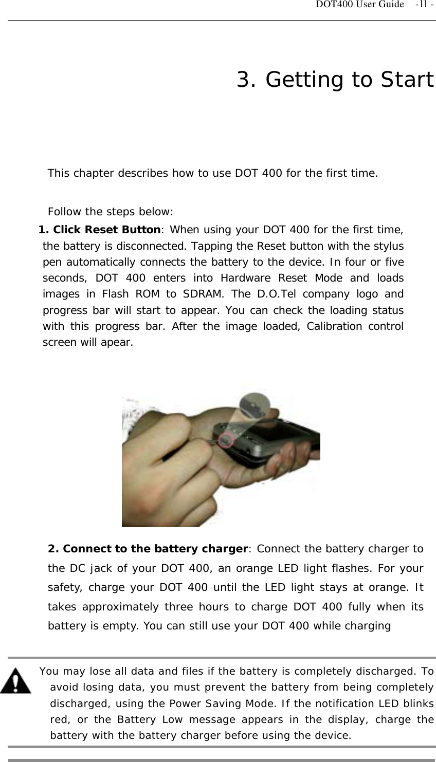   DOT400 User Guide    -11 - 3. Getting to Start  This chapter describes how to use DOT 400 for the first time.  Follow the steps below: 1. Click Reset Button: When using your DOT 400 for the first time, the battery is disconnected. Tapping the Reset button with the stylus pen automatically connects the battery to the device. In four or five seconds, DOT 400 enters into Hardware Reset Mode and loads images in Flash ROM to SDRAM. The D.O.Tel company logo and progress bar will start to appear. You can check the loading status with this progress bar. After the image loaded, Calibration control screen will apear.         2. Connect to the battery charger: Connect the battery charger to the DC jack of your DOT 400, an orange LED light flashes. For your safety, charge your DOT 400 until the LED light stays at orange. It takes approximately three hours to charge DOT 400 fully when its battery is empty. You can still use your DOT 400 while charging     You may lose all data and files if the battery is completely discharged. To avoid losing data, you must prevent the battery from being completely discharged, using the Power Saving Mode. If the notification LED blinks red, or the Battery Low message appears in the display, charge the battery with the battery charger before using the device.  