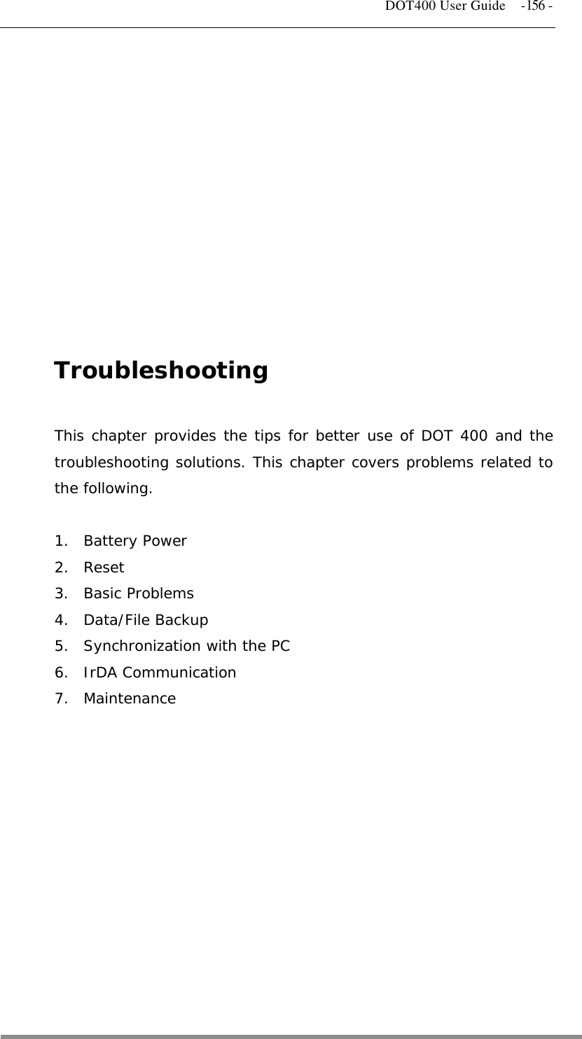   DOT400 User Guide  -156 -           Troubleshooting  This chapter provides the tips for better use of DOT 400 and the troubleshooting solutions. This chapter covers problems related to the following.  1. Battery Power 2. Reset 3. Basic Problems 4. Data/File Backup 5.  Synchronization with the PC 6. IrDA Communication 7. Maintenance             