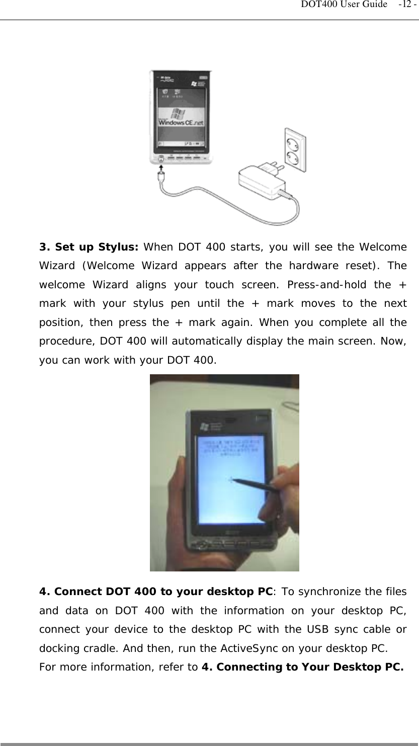   DOT400 User Guide  -12 -          3. Set up Stylus: When DOT 400 starts, you will see the Welcome Wizard (Welcome Wizard appears after the hardware reset). The welcome Wizard aligns your touch screen. Press-and-hold the + mark with your stylus pen until the + mark moves to the next position, then press the + mark again. When you complete all the procedure, DOT 400 will automatically display the main screen. Now, you can work with your DOT 400.  4. Connect DOT 400 to your desktop PC: To synchronize the files and data on DOT 400 with the information on your desktop PC, connect your device to the desktop PC with the USB sync cable or docking cradle. And then, run the ActiveSync on your desktop PC.  For more information, refer to 4. Connecting to Your Desktop PC.    