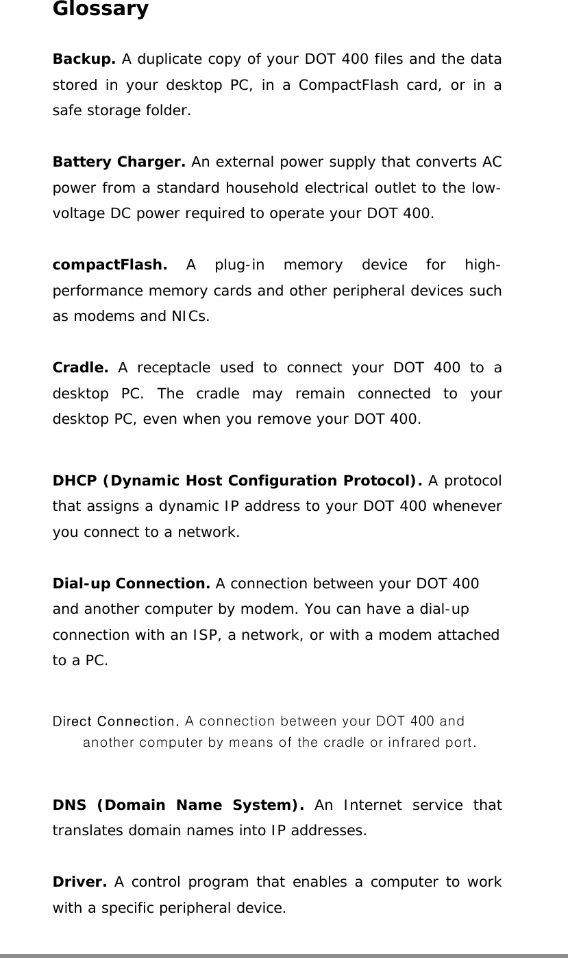  Glossary  Backup. A duplicate copy of your DOT 400 files and the data stored in your desktop PC, in a CompactFlash card, or in a safe storage folder.  Battery Charger. An external power supply that converts AC power from a standard household electrical outlet to the low-voltage DC power required to operate your DOT 400.  compactFlash.  A plug-in memory device for high-performance memory cards and other peripheral devices such as modems and NICs.  Cradle.  A receptacle used to connect your DOT 400 to a desktop PC. The cradle may remain connected to your desktop PC, even when you remove your DOT 400.  DHCP (Dynamic Host Configuration Protocol). A protocol that assigns a dynamic IP address to your DOT 400 whenever you connect to a network.  Dial-up Connection. A connection between your DOT 400 and another computer by modem. You can have a dial-up connection with an ISP, a network, or with a modem attached to a PC.  Direct Connection. A connection between your DOT 400 and another computer by means of the cradle or infrared port.  DNS (Domain Name System). An Internet service that translates domain names into IP addresses.  Driver. A control program that enables a computer to work with a specific peripheral device.  