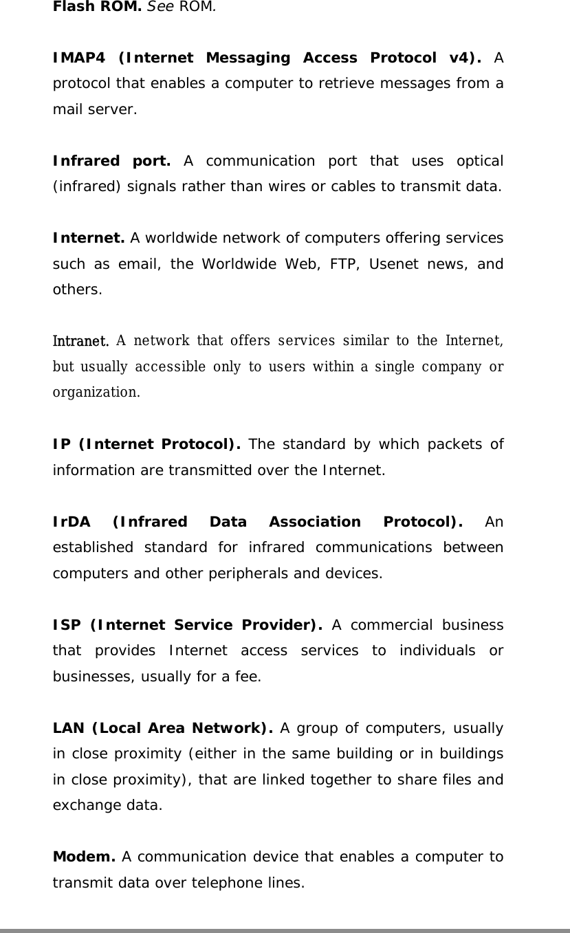   Flash ROM. See ROM.  IMAP4 (Internet Messaging Access Protocol v4). A protocol that enables a computer to retrieve messages from a mail server.  Infrared port. A communication port that uses optical (infrared) signals rather than wires or cables to transmit data.  Internet. A worldwide network of computers offering services such as email, the Worldwide Web, FTP, Usenet news, and others.  Intranet. A network that offers services similar to the Internet, but usually accessible only to users within a single company or organization.   IP (Internet Protocol). The standard by which packets of information are transmitted over the Internet.  IrDA (Infrared Data Association Protocol). An established standard for infrared communications between computers and other peripherals and devices.  ISP (Internet Service Provider). A commercial business that provides Internet access services to individuals or businesses, usually for a fee.  LAN (Local Area Network). A group of computers, usually in close proximity (either in the same building or in buildings in close proximity), that are linked together to share files and exchange data.  Modem. A communication device that enables a computer to transmit data over telephone lines.  