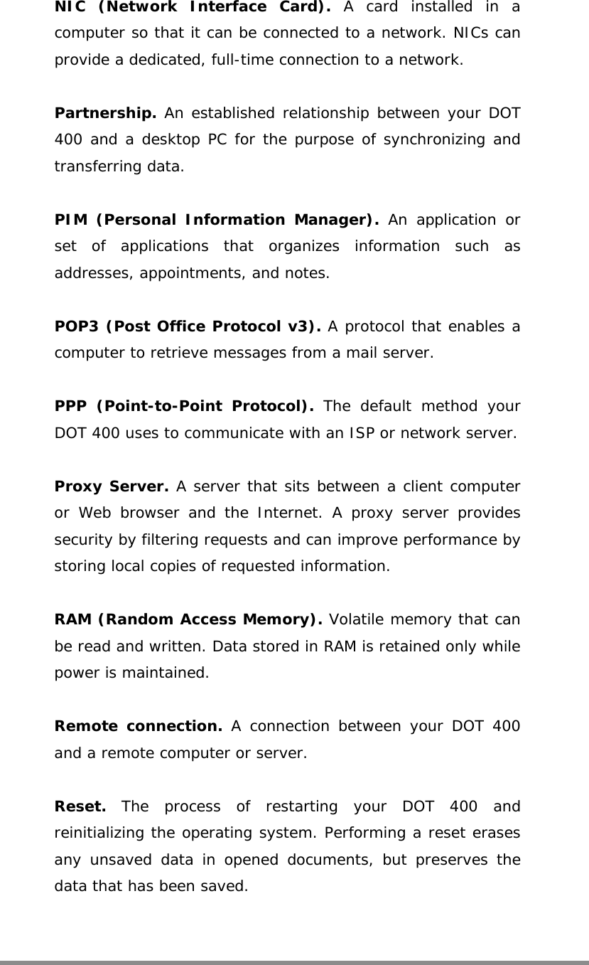   NIC (Network Interface Card). A card installed in a computer so that it can be connected to a network. NICs can provide a dedicated, full-time connection to a network.  Partnership. An established relationship between your DOT 400 and a desktop PC for the purpose of synchronizing and transferring data.  PIM (Personal Information Manager). An application or set of applications that organizes information such as addresses, appointments, and notes.  POP3 (Post Office Protocol v3). A protocol that enables a computer to retrieve messages from a mail server.  PPP (Point-to-Point Protocol). The default method your DOT 400 uses to communicate with an ISP or network server.  Proxy Server. A server that sits between a client computer or Web browser and the Internet. A proxy server provides security by filtering requests and can improve performance by storing local copies of requested information.  RAM (Random Access Memory). Volatile memory that can be read and written. Data stored in RAM is retained only while power is maintained.  Remote connection. A connection between your DOT 400 and a remote computer or server.  Reset.  The process of restarting your DOT 400 and reinitializing the operating system. Performing a reset erases any unsaved data in opened documents, but preserves the data that has been saved.   