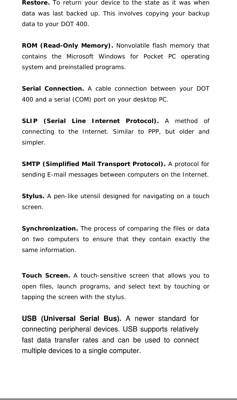  Restore. To return your device to the state as it was when data was last backed up. This involves copying your backup data to your DOT 400.   ROM (Read-Only Memory). Nonvolatile flash memory that contains the Microsoft Windows for Pocket PC operating system and preinstalled programs.  Serial Connection. A cable connection between your DOT 400 and a serial (COM) port on your desktop PC.  SLIP (Serial Line Internet Protocol). A method of connecting to the Internet. Similar to PPP, but older and simpler.  SMTP (Simplified Mail Transport Protocol). A protocol for sending E-mail messages between computers on the Internet.  Stylus. A pen-like utensil designed for navigating on a touch screen.   Synchronization. The process of comparing the files or data on two computers to ensure that they contain exactly the same information.  Touch Screen. A touch-sensitive screen that allows you to open files, launch programs, and select text by touching or tapping the screen with the stylus.  USB (Universal Serial Bus). A newer standard for connecting peripheral devices. USB supports relatively fast data transfer rates and can be used to connect multiple devices to a single computer.  