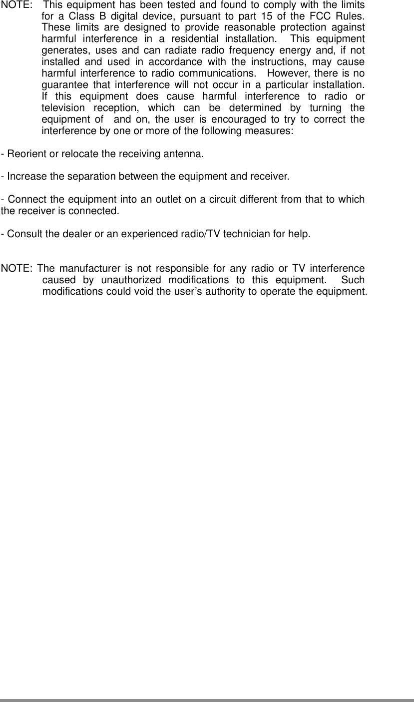  NOTE:  This equipment has been tested and found to comply with the limits for a Class B digital device, pursuant to part 15 of the FCC Rules.  These limits are designed to provide reasonable protection against harmful interference in a residential installation.  This equipment generates, uses and can radiate radio frequency energy and, if not installed and used in accordance with the instructions, may cause harmful interference to radio communications.  However, there is no guarantee that interference will not occur in a particular installation.  If this equipment does cause harmful interference to radio or television reception, which can be determined by turning the equipment of  and on, the user is encouraged to try to correct the interference by one or more of the following measures:  - Reorient or relocate the receiving antenna.  - Increase the separation between the equipment and receiver.  - Connect the equipment into an outlet on a circuit different from that to which the receiver is connected.  - Consult the dealer or an experienced radio/TV technician for help.   NOTE: The manufacturer is not responsible for any radio or TV interference caused by unauthorized modifications to this equipment.  Such modifications could void the user’s authority to operate the equipment.   