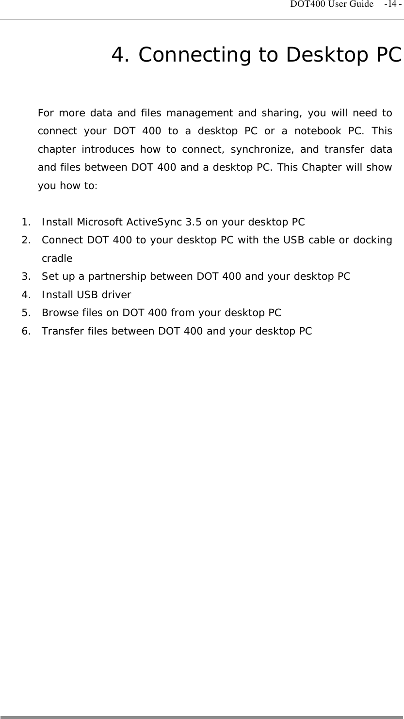   DOT400 User Guide  -14 - 4. Connecting to Desktop PC For more data and files management and sharing, you will need to connect your DOT 400 to a desktop PC or a notebook PC. This chapter introduces how to connect, synchronize, and transfer data and files between DOT 400 and a desktop PC. This Chapter will show you how to:  1.  Install Microsoft ActiveSync 3.5 on your desktop PC 2.  Connect DOT 400 to your desktop PC with the USB cable or docking cradle 3.  Set up a partnership between DOT 400 and your desktop PC  4.  Install USB driver 5.  Browse files on DOT 400 from your desktop PC 6.  Transfer files between DOT 400 and your desktop PC   