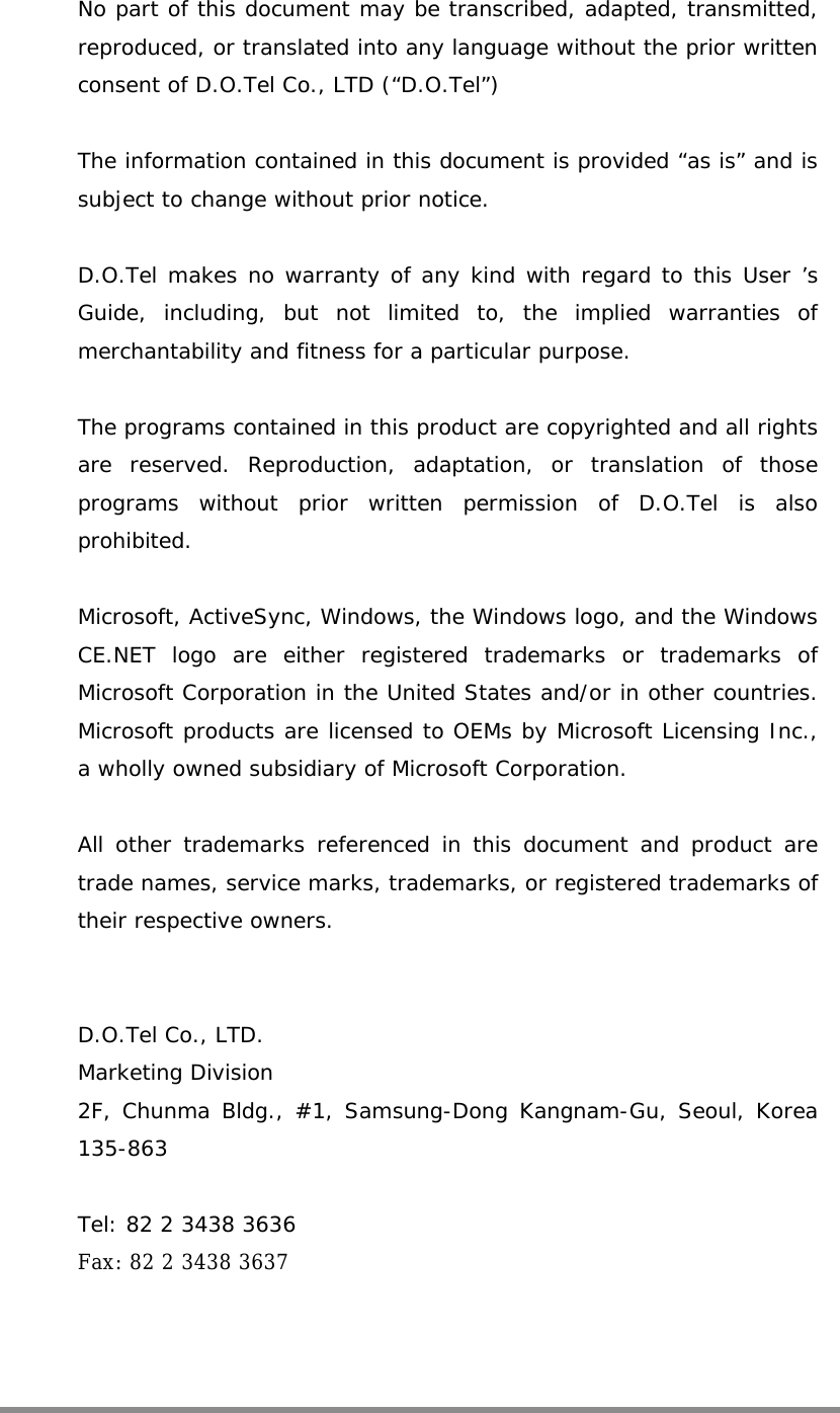    No part of this document may be transcribed, adapted, transmitted, reproduced, or translated into any language without the prior written consent of D.O.Tel Co., LTD (“D.O.Tel”)  The information contained in this document is provided “as is” and is subject to change without prior notice.  D.O.Tel makes no warranty of any kind with regard to this User ’s Guide, including, but not limited to, the implied warranties of merchantability and fitness for a particular purpose.  The programs contained in this product are copyrighted and all rights are reserved. Reproduction, adaptation, or translation of those programs without prior written permission of D.O.Tel is also prohibited.  Microsoft, ActiveSync, Windows, the Windows logo, and the Windows CE.NET logo are either registered trademarks or trademarks of Microsoft Corporation in the United States and/or in other countries. Microsoft products are licensed to OEMs by Microsoft Licensing Inc., a wholly owned subsidiary of Microsoft Corporation.  All other trademarks referenced in this document and product are trade names, service marks, trademarks, or registered trademarks of their respective owners.   D.O.Tel Co., LTD. Marketing Division 2F, Chunma Bldg., #1, Samsung-Dong Kangnam-Gu, Seoul, Korea 135-863  Tel: 82 2 3438 3636 Fax: 82 2 3438 3637    