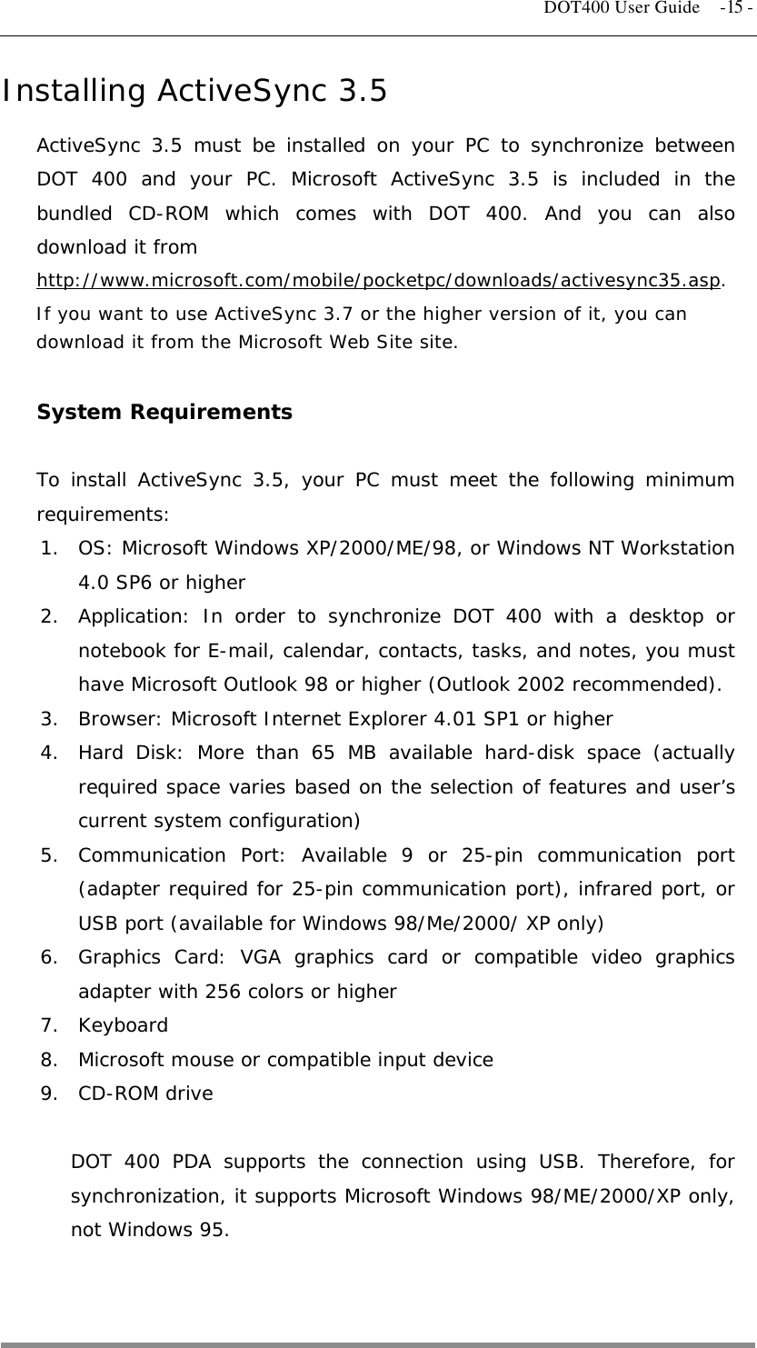   DOT400 User Guide  -15 - Installing ActiveSync 3.5  ActiveSync 3.5 must be installed on your PC to synchronize between DOT 400 and your PC. Microsoft ActiveSync 3.5 is included in the bundled CD-ROM which comes with DOT 400. And you can also download it from  http://www.microsoft.com/mobile/pocketpc/downloads/activesync35.asp. If you want to use ActiveSync 3.7 or the higher version of it, you can download it from the Microsoft Web Site site.  System Requirements   To install ActiveSync 3.5, your PC must meet the following minimum requirements: 1.  OS: Microsoft Windows XP/2000/ME/98, or Windows NT Workstation 4.0 SP6 or higher 2.  Application: In order to synchronize DOT 400 with a desktop or notebook for E-mail, calendar, contacts, tasks, and notes, you must have Microsoft Outlook 98 or higher (Outlook 2002 recommended). 3.  Browser: Microsoft Internet Explorer 4.01 SP1 or higher 4.  Hard Disk: More than 65 MB available hard-disk space (actually required space varies based on the selection of features and user’s current system configuration) 5. Communication Port: Available 9 or 25-pin communication port (adapter required for 25-pin communication port), infrared port, or USB port (available for Windows 98/Me/2000/ XP only) 6.  Graphics Card: VGA graphics card or compatible video graphics adapter with 256 colors or higher 7. Keyboard 8.  Microsoft mouse or compatible input device 9. CD-ROM drive  DOT 400 PDA supports the connection using USB. Therefore, for synchronization, it supports Microsoft Windows 98/ME/2000/XP only, not Windows 95.   