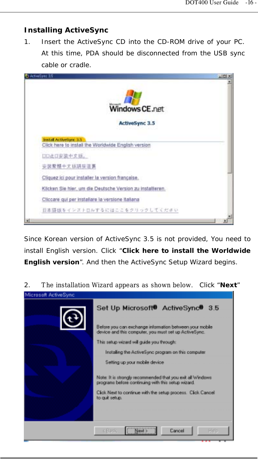   DOT400 User Guide  -16 - Installing ActiveSync 1.  Insert the ActiveSync CD into the CD-ROM drive of your PC. At this time, PDA should be disconnected from the USB sync cable or cradle.               Since Korean version of ActiveSync 3.5 is not provided, You need to install English version. Click “Click here to install the Worldwide English version”. And then the ActiveSync Setup Wizard begins.  2.  The installation Wizard appears as shown below.  Click “Next”           