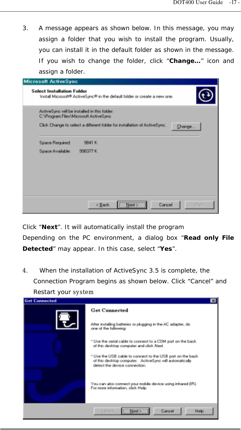   DOT400 User Guide  -17 - 3.  A message appears as shown below. In this message, you may assign a folder that you wish to install the program. Usually, you can install it in the default folder as shown in the message. If you wish to change the folder, click “Change…” icon and assign a folder.               Click “Next”. It will automatically install the program Depending on the PC environment, a dialog box “Read only File Detected” may appear. In this case, select “Yes”.  4.    When the installation of ActiveSync 3.5 is complete, the    Connection Program begins as shown below. Click “Cancel” and Restart your system             