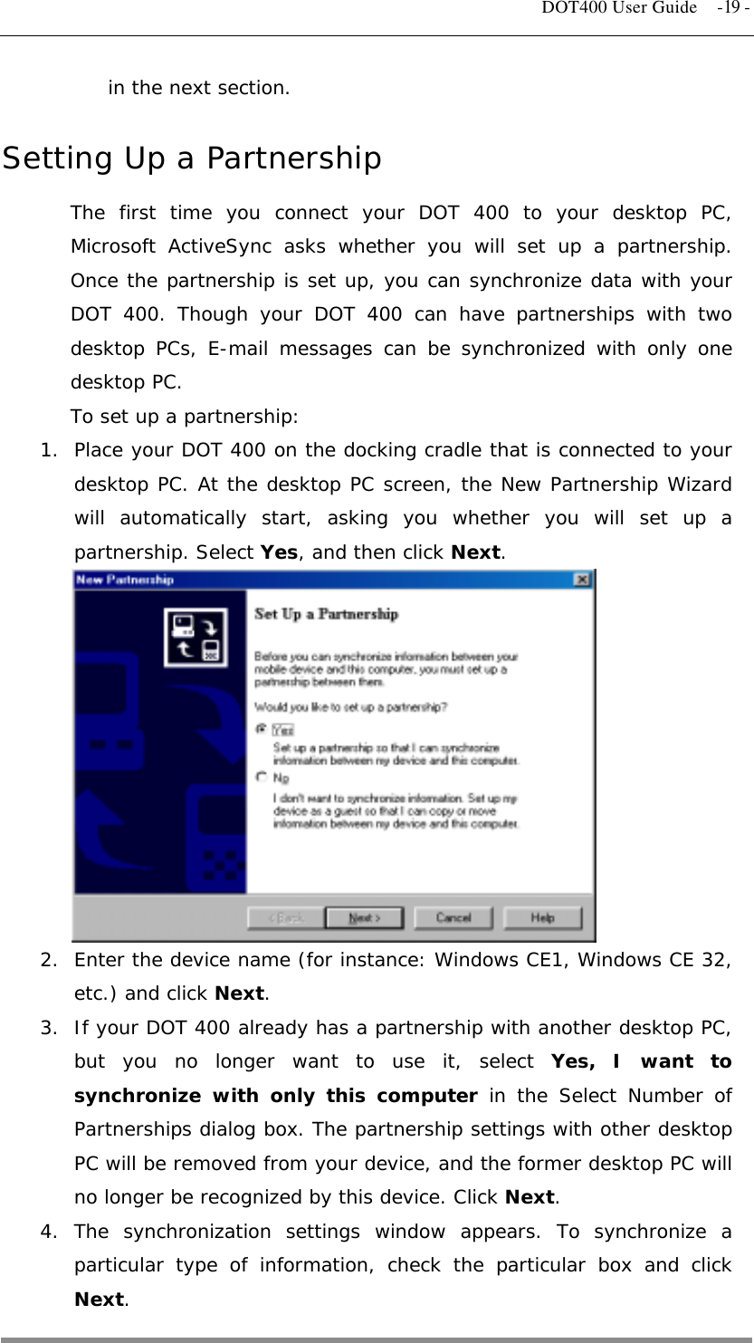   DOT400 User Guide  -19 - in the next section.  Setting Up a Partnership The first time you connect your DOT 400 to your desktop PC, Microsoft ActiveSync asks whether you will set up a partnership. Once the partnership is set up, you can synchronize data with your DOT 400. Though your DOT 400 can have partnerships with two desktop PCs, E-mail messages can be synchronized with only one desktop PC. To set up a partnership: 1.  Place your DOT 400 on the docking cradle that is connected to your desktop PC. At the desktop PC screen, the New Partnership Wizard will automatically start, asking you whether you will set up a partnership. Select Yes, and then click Next.           2.  Enter the device name (for instance: Windows CE1, Windows CE 32, etc.) and click Next. 3.  If your DOT 400 already has a partnership with another desktop PC, but you no longer want to use it, select Yes, I want to synchronize with only this computer in the Select Number of Partnerships dialog box. The partnership settings with other desktop PC will be removed from your device, and the former desktop PC will no longer be recognized by this device. Click Next. 4. The synchronization settings window appears. To synchronize a particular type of information, check the particular box and click Next.  