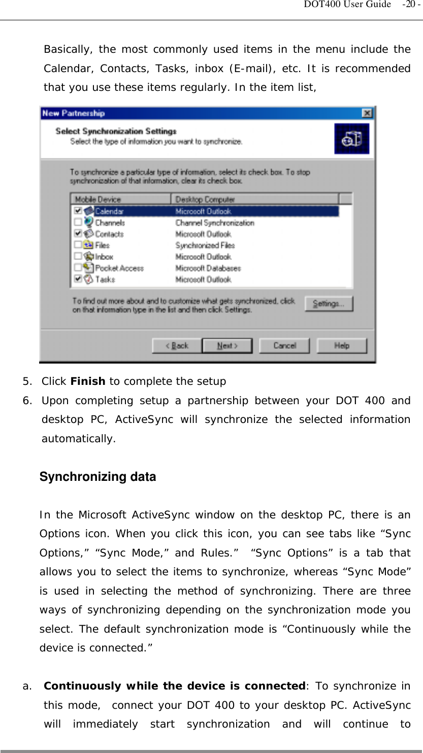   DOT400 User Guide  -20 - Basically, the most commonly used items in the menu include the Calendar, Contacts, Tasks, inbox (E-mail), etc. It is recommended that you use these items regularly. In the item list,               5. Click Finish to complete the setup 6.  Upon completing setup a partnership between your DOT 400 and desktop PC, ActiveSync will synchronize the selected information automatically.  Synchronizing data  In the Microsoft ActiveSync window on the desktop PC, there is an Options icon. When you click this icon, you can see tabs like “Sync Options,” “Sync Mode,” and Rules.”  “Sync Options” is a tab that allows you to select the items to synchronize, whereas “Sync Mode” is used in selecting the method of synchronizing. There are three ways of synchronizing depending on the synchronization mode you select. The default synchronization mode is “Continuously while the device is connected.”  a.  Continuously while the device is connected: To synchronize in this mode,  connect your DOT 400 to your desktop PC. ActiveSync will immediately start synchronization and will continue to  