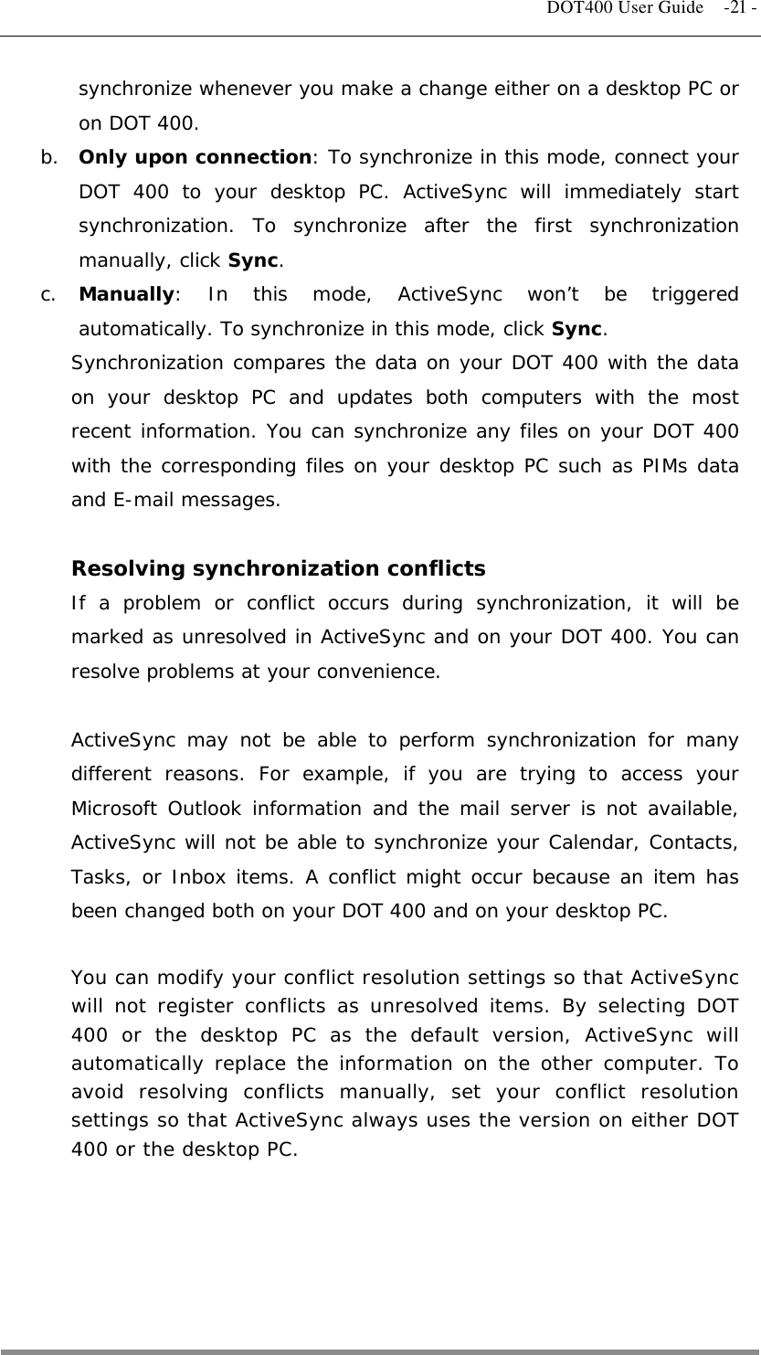   DOT400 User Guide  -21 - synchronize whenever you make a change either on a desktop PC or on DOT 400. b.  Only upon connection: To synchronize in this mode, connect your DOT 400 to your desktop PC. ActiveSync will immediately start synchronization. To synchronize after the first synchronization manually, click Sync. c.  Manually: In this mode, ActiveSync won’t be triggered automatically. To synchronize in this mode, click Sync.  Synchronization compares the data on your DOT 400 with the data on your desktop PC and updates both computers with the most recent information. You can synchronize any files on your DOT 400 with the corresponding files on your desktop PC such as PIMs data and E-mail messages.  Resolving synchronization conflicts If a problem or conflict occurs during synchronization, it will be marked as unresolved in ActiveSync and on your DOT 400. You can resolve problems at your convenience.  ActiveSync may not be able to perform synchronization for many different reasons. For example, if you are trying to access your Microsoft Outlook information and the mail server is not available, ActiveSync will not be able to synchronize your Calendar, Contacts, Tasks, or Inbox items. A conflict might occur because an item has been changed both on your DOT 400 and on your desktop PC.  You can modify your conflict resolution settings so that ActiveSync will not register conflicts as unresolved items. By selecting DOT 400 or the desktop PC as the default version, ActiveSync will automatically replace the information on the other computer. To avoid resolving conflicts manually, set your conflict resolution settings so that ActiveSync always uses the version on either DOT 400 or the desktop PC.      