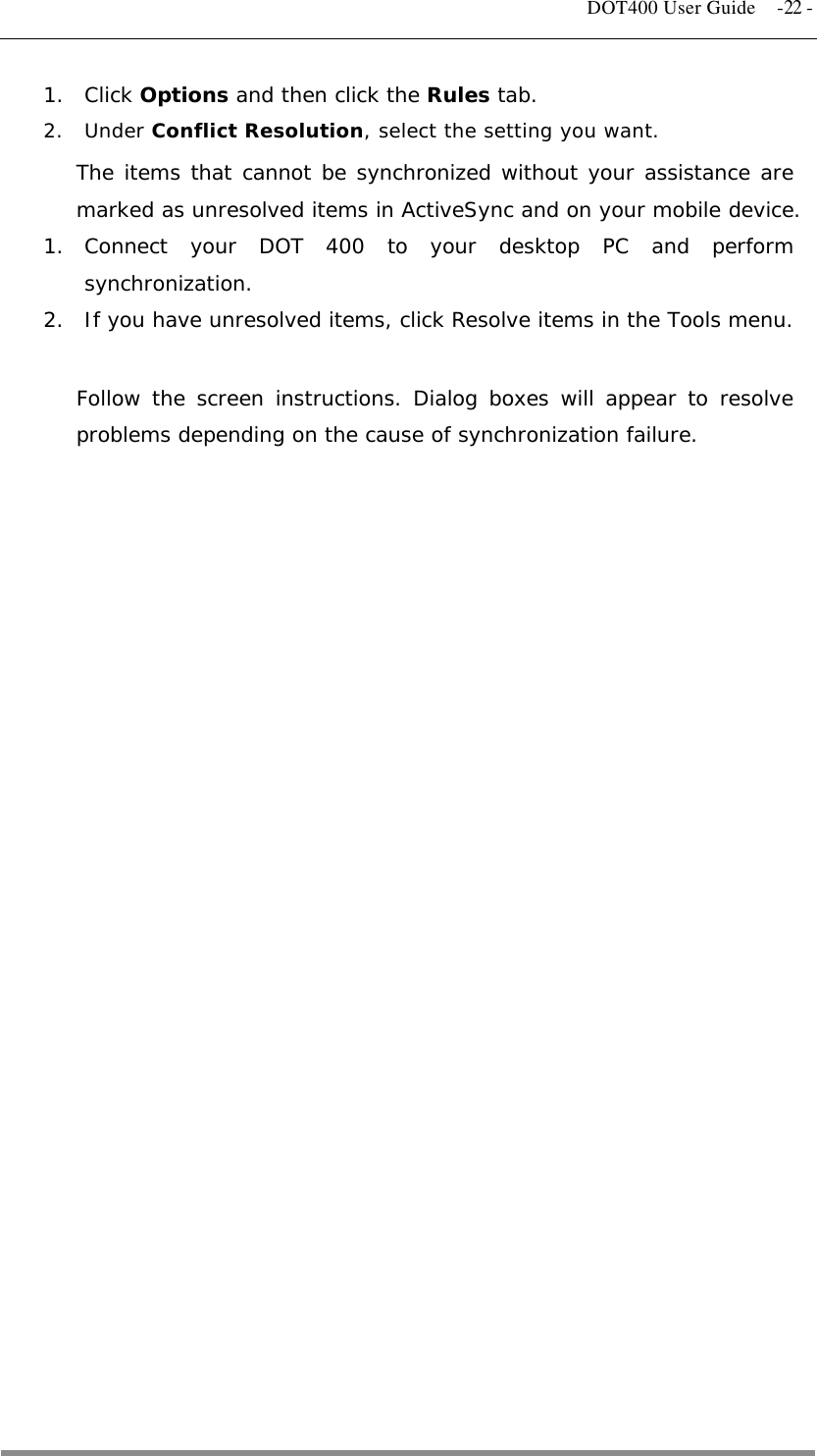   DOT400 User Guide  -22 - 1. Click Options and then click the Rules tab. 2. Under Conflict Resolution, select the setting you want. The items that cannot be synchronized without your assistance are marked as unresolved items in ActiveSync and on your mobile device. 1. Connect your DOT 400 to your desktop PC and perform synchronization. 2.  If you have unresolved items, click Resolve items in the Tools menu.  Follow the screen instructions. Dialog boxes will appear to resolve problems depending on the cause of synchronization failure.                            