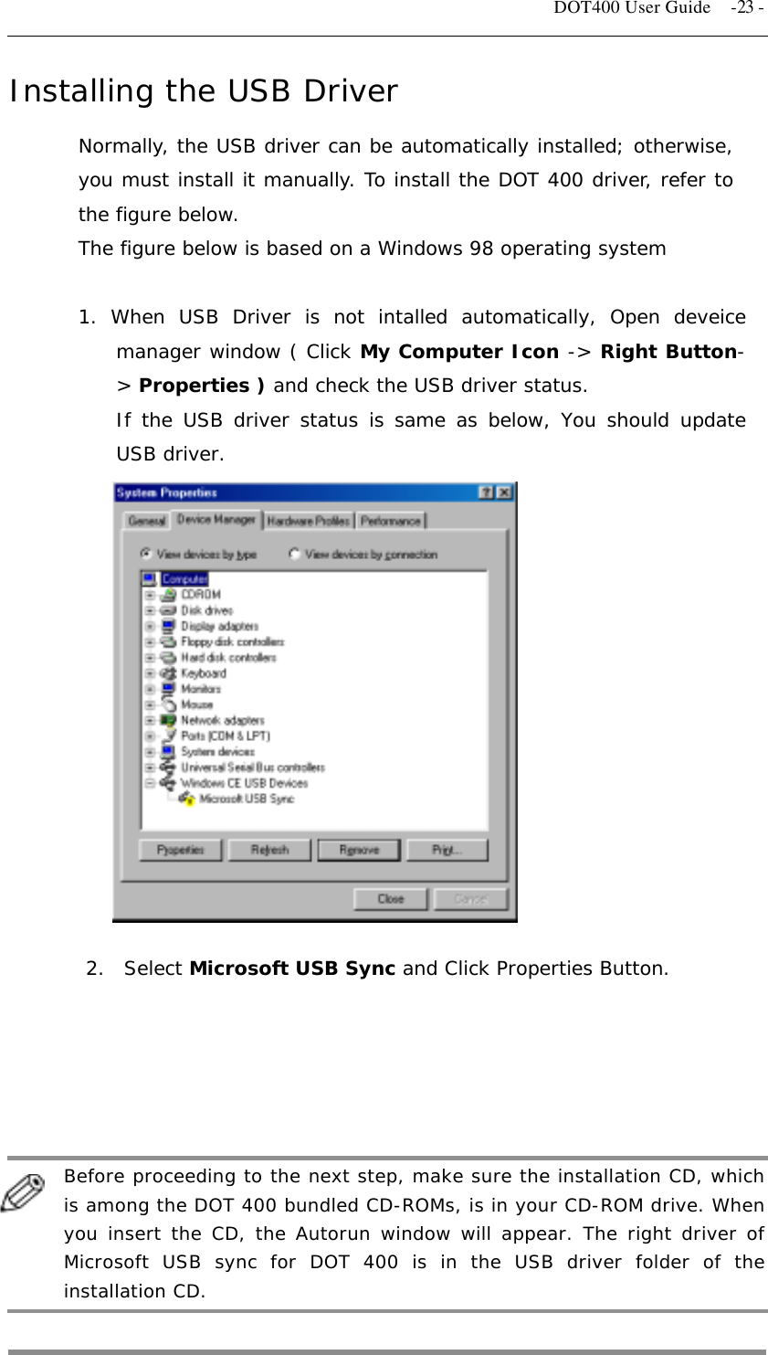   DOT400 User Guide  -23 - Installing the USB Driver Normally, the USB driver can be automatically installed; otherwise, you must install it manually. To install the DOT 400 driver, refer to the figure below. The figure below is based on a Windows 98 operating system  1. When USB Driver is not intalled automatically, Open deveice manager window ( Click My Computer Icon -&gt; Right Button-&gt; Properties ) and check the USB driver status. If the USB driver status is same as below, You should update USB driver.                 2.  Select Microsoft USB Sync and Click Properties Button.               Before proceeding to the next step, make sure the installation CD, which is among the DOT 400 bundled CD-ROMs, is in your CD-ROM drive. When you insert the CD, the Autorun window will appear. The right driver of Microsoft USB sync for DOT 400 is in the USB driver folder of the installation CD.  