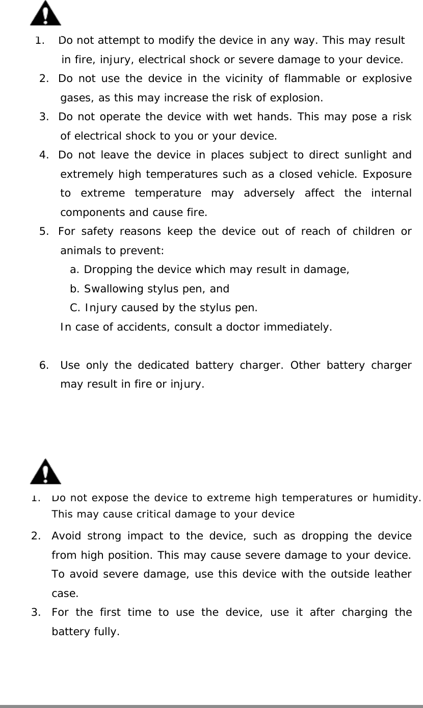      1.  Do not attempt to modify the device in any way. This may result in fire, injury, electrical shock or severe damage to your device.                       2.  Do not use the device in the vicinity of flammable or explosive gases, as this may increase the risk of explosion. 3.  Do not operate the device with wet hands. This may pose a risk of electrical shock to you or your device. 4.  Do not leave the device in places subject to direct sunlight and extremely high temperatures such as a closed vehicle. Exposure to extreme temperature may adversely affect the internal components and cause fire. 5.  For safety reasons keep the device out of reach of children or animals to prevent: a. Dropping the device which may result in damage, b. Swallowing stylus pen, and C. Injury caused by the stylus pen.  In case of accidents, consult a doctor immediately.  6.  Use only the dedicated battery charger. Other battery charger may result in fire or injury.   1.  Do not expose the device to extreme high temperatures or humidity. This may cause critical damage to your device  2.  Avoid strong impact to the device, such as dropping the device from high position. This may cause severe damage to your device. To avoid severe damage, use this device with the outside leather case. 3.  For the first time to use the device, use it after charging the battery fully.   