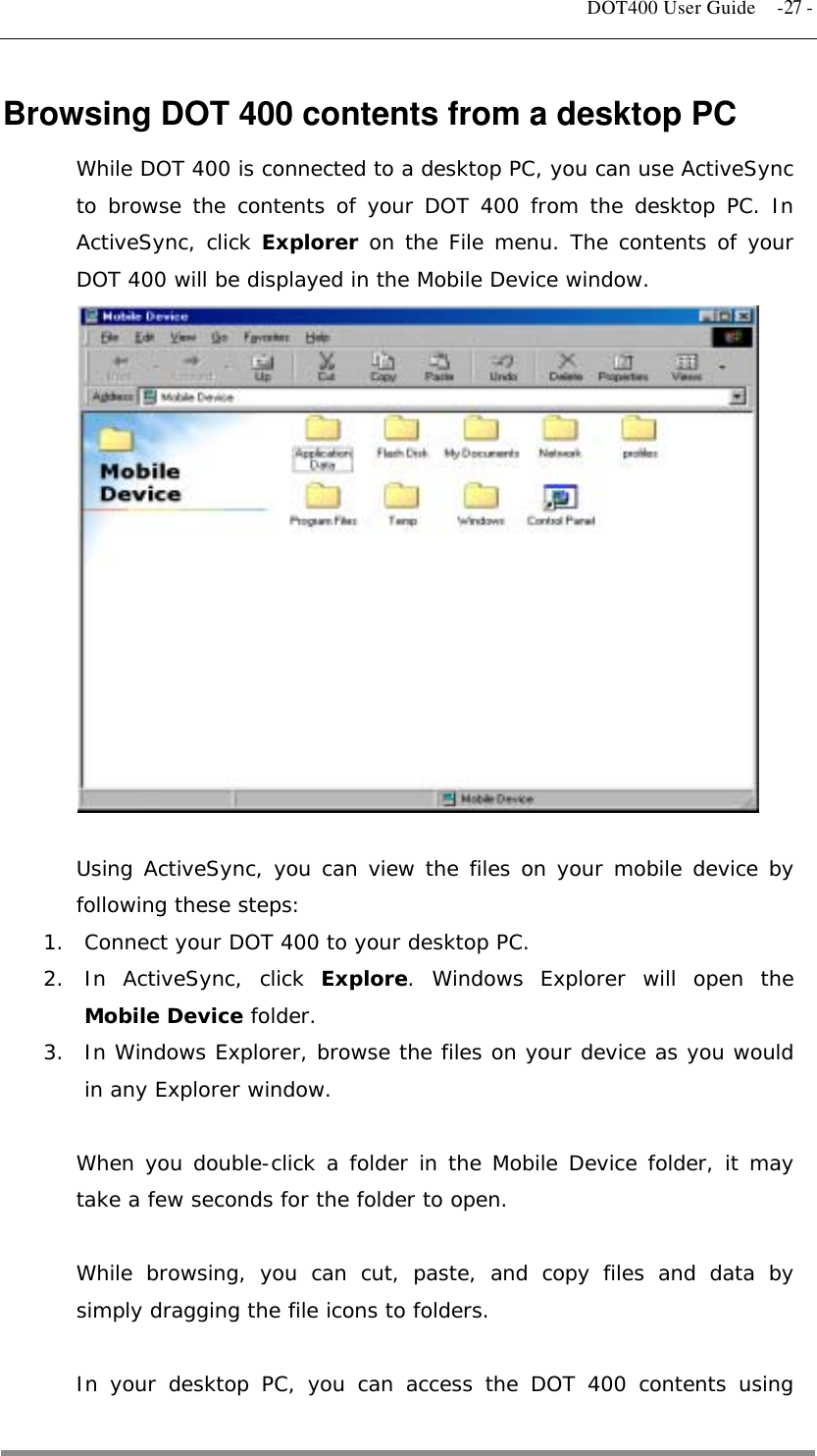   DOT400 User Guide  -27 - Browsing DOT 400 contents from a desktop PC While DOT 400 is connected to a desktop PC, you can use ActiveSync to browse the contents of your DOT 400 from the desktop PC. In ActiveSync, click Explorer on the File menu. The contents of your DOT 400 will be displayed in the Mobile Device window.                Using ActiveSync, you can view the files on your mobile device by following these steps: 1.  Connect your DOT 400 to your desktop PC. 2. In ActiveSync, click Explore. Windows Explorer will open the Mobile Device folder. 3.  In Windows Explorer, browse the files on your device as you would in any Explorer window.  When you double-click a folder in the Mobile Device folder, it may take a few seconds for the folder to open.  While browsing, you can cut, paste, and copy files and data by simply dragging the file icons to folders.  In your desktop PC, you can access the DOT 400 contents using  