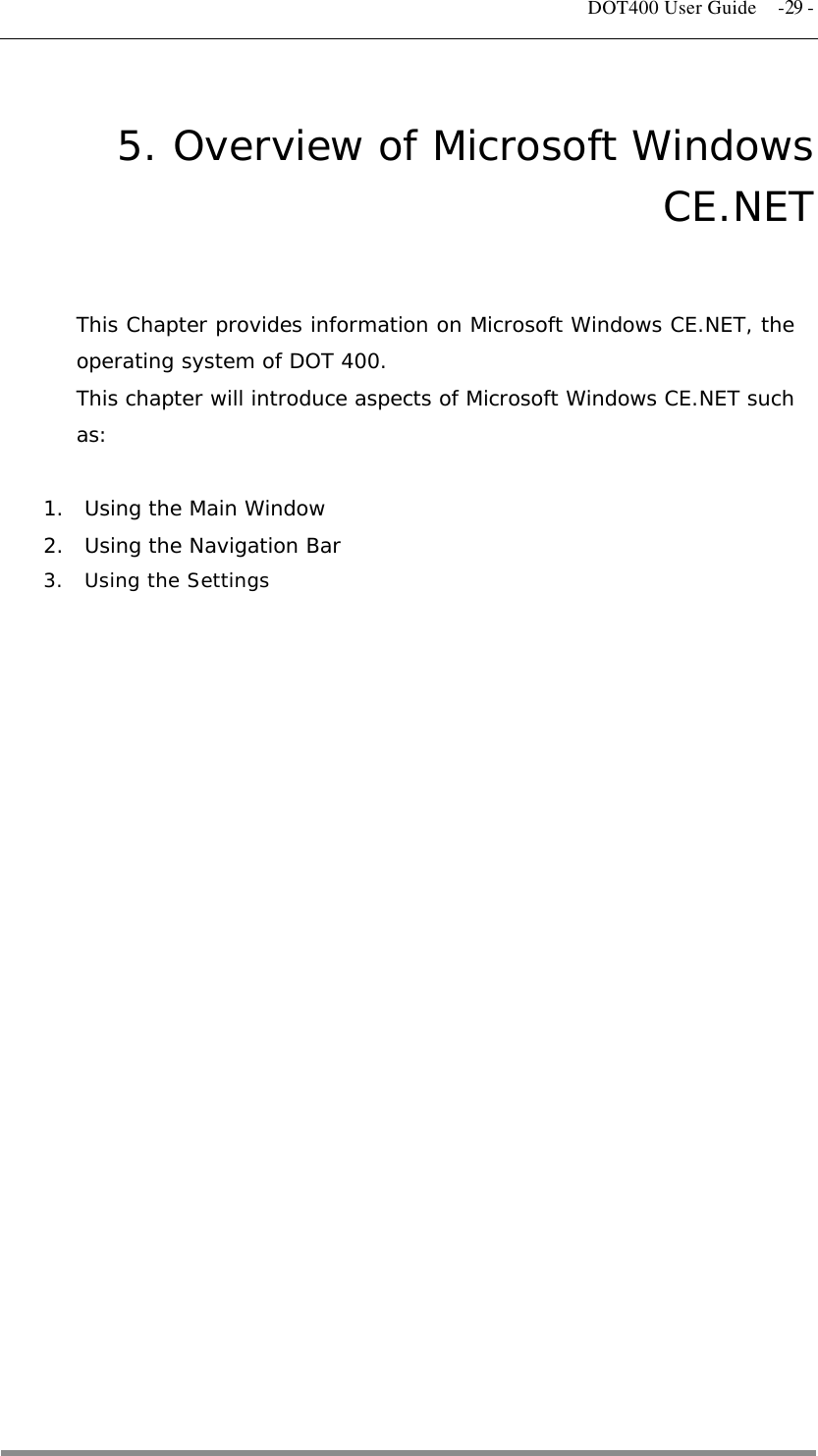   DOT400 User Guide  -29 - 5. Overview of Microsoft Windows CE.NET This Chapter provides information on Microsoft Windows CE.NET, the operating system of DOT 400. This chapter will introduce aspects of Microsoft Windows CE.NET such as:  1.  Using the Main Window 2.  Using the Navigation Bar 3.  Using the Settings   