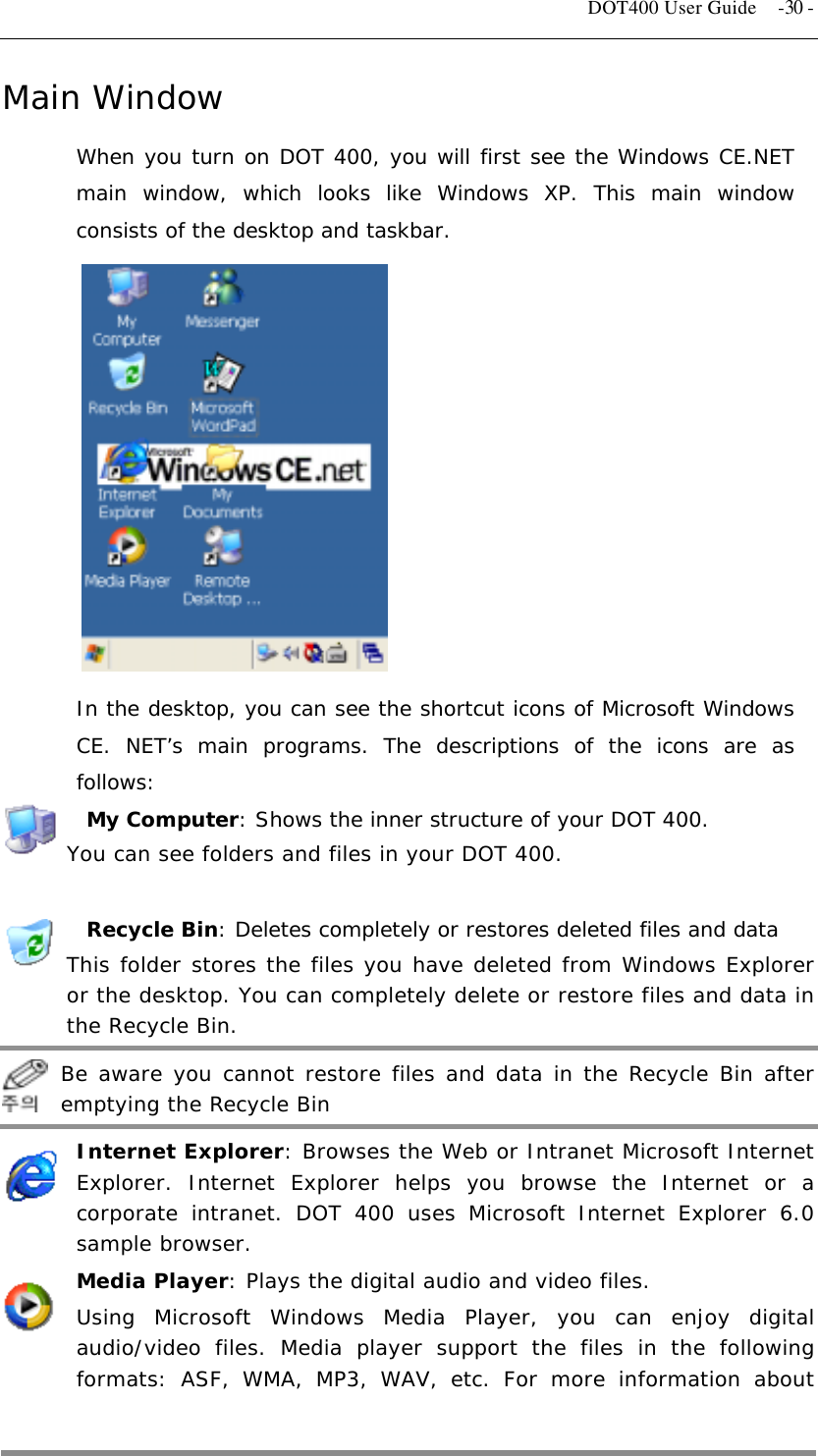   DOT400 User Guide  -30 - Main Window When you turn on DOT 400, you will first see the Windows CE.NET main window, which looks like Windows XP. This main window consists of the desktop and taskbar.             In the desktop, you can see the shortcut icons of Microsoft Windows CE. NET’s main programs. The descriptions of the icons are as follows:  My Computer: Shows the inner structure of your DOT 400. You can see folders and files in your DOT 400.   Recycle Bin: Deletes completely or restores deleted files and data This folder stores the files you have deleted from Windows Explorer or the desktop. You can completely delete or restore files and data in the Recycle Bin.   Be aware you cannot restore files and data in the Recycle Bin after emptying the Recycle Bin Internet Explorer: Browses the Web or Intranet Microsoft Internet Explorer. Internet Explorer helps you browse the Internet or a corporate intranet. DOT 400 uses Microsoft Internet Explorer 6.0 sample browser. Media Player: Plays the digital audio and video files. Using Microsoft Windows Media Player, you can enjoy digital audio/video files. Media player support the files in the following formats: ASF, WMA, MP3, WAV, etc. For more information about  