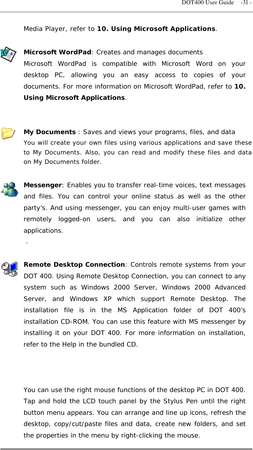   DOT400 User Guide  -31 - Media Player, refer to 10. Using Microsoft Applications.  Microsoft WordPad: Creates and manages documents Microsoft WordPad is compatible with Microsoft Word on your desktop PC, allowing you an easy access to copies of your documents. For more information on Microsoft WordPad, refer to 10. Using Microsoft Applications.   My Documents : Saves and views your programs, files, and data You will create your own files using various applications and save these to My Documents. Also, you can read and modify these files and data on My Documents folder.  Messenger: Enables you to transfer real-time voices, text messages and files. You can control your online status as well as the other party’s. And using messenger, you can enjoy multi-user games with remotely logged-on users, and you can also initialize other applications. .  Remote Desktop Connection: Controls remote systems from your DOT 400. Using Remote Desktop Connection, you can connect to any system such as Windows 2000 Server, Windows 2000 Advanced Server, and Windows XP which support Remote Desktop. The installation file is in the MS Application folder of DOT 400’s installation CD-ROM. You can use this feature with MS messenger by installing it on your DOT 400. For more information on installation, refer to the Help in the bundled CD.    You can use the right mouse functions of the desktop PC in DOT 400. Tap and hold the LCD touch panel by the Stylus Pen until the right button menu appears. You can arrange and line up icons, refresh the desktop, copy/cut/paste files and data, create new folders, and set the properties in the menu by right-clicking the mouse.  