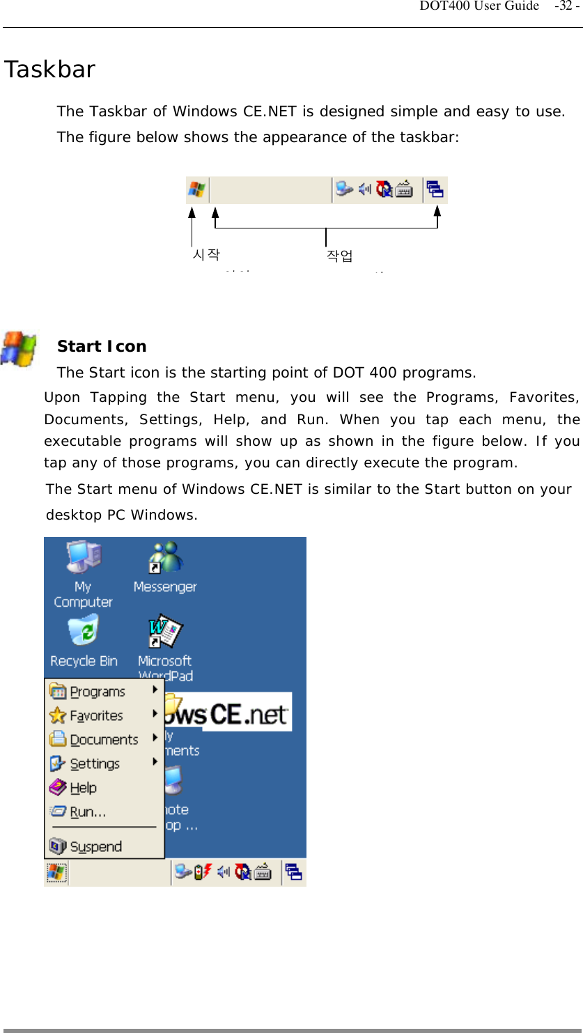   DOT400 User Guide  -32 - Taskbar The Taskbar of Windows CE.NET is designed simple and easy to use. The figure below shows the appearance of the taskbar:           시작 아이작업 시   Start Icon The Start icon is the starting point of DOT 400 programs. Upon Tapping the Start menu, you will see the Programs, Favorites, Documents, Settings, Help, and Run. When you tap each menu, the executable programs will show up as shown in the figure below. If you tap any of those programs, you can directly execute the program. The Start menu of Windows CE.NET is similar to the Start button on your desktop PC Windows.              