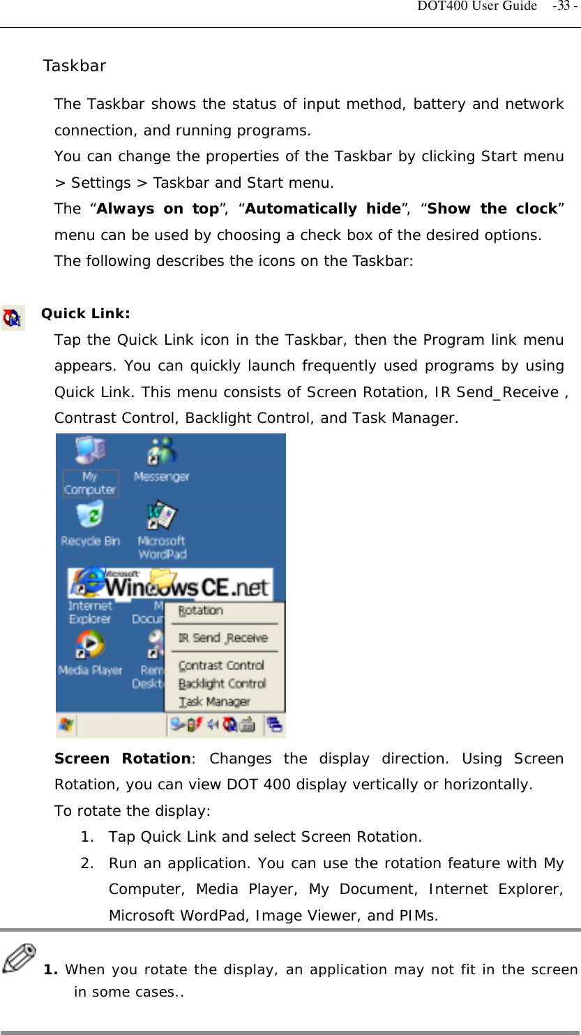   DOT400 User Guide  -33 - Taskbar  The Taskbar shows the status of input method, battery and network connection, and running programs. You can change the properties of the Taskbar by clicking Start menu &gt; Settings &gt; Taskbar and Start menu. The “Always on top”, “Automatically hide”, “Show the clock” menu can be used by choosing a check box of the desired options. The following describes the icons on the Taskbar:  Quick Link: Tap the Quick Link icon in the Taskbar, then the Program link menu appears. You can quickly launch frequently used programs by using Quick Link. This menu consists of Screen Rotation, IR Send_Receive , Contrast Control, Backlight Control, and Task Manager.             Screen Rotation: Changes the display direction. Using Screen Rotation, you can view DOT 400 display vertically or horizontally. To rotate the display: 1.  Tap Quick Link and select Screen Rotation. 2.  Run an application. You can use the rotation feature with My Computer, Media Player, My Document, Internet Explorer, Microsoft WordPad, Image Viewer, and PIMs.    1. When you rotate the display, an application may not fit in the screen in some cases..  