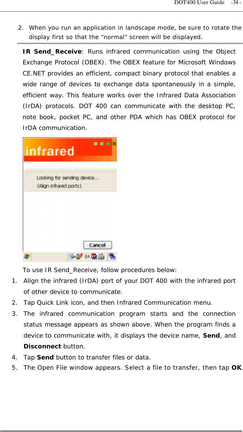   DOT400 User Guide  -34 - 2.  When you run an application in landscape mode, be sure to rotate the display first so that the “normal” screen will be displayed. IR Send_Receive: Runs infrared communication using the Object Exchange Protocol (OBEX). The OBEX feature for Microsoft Windows CE.NET provides an efficient, compact binary protocol that enables a wide range of devices to exchange data spontaneously in a simple, efficient way. This feature works over the Infrared Data Association (IrDA) protocols. DOT 400 can communicate with the desktop PC, note book, pocket PC, and other PDA which has OBEX protocol for IrDA communication.             To use IR Send_Receive, follow procedures below: 1.  Align the infrared (IrDA) port of your DOT 400 with the infrared port of other device to communicate. 2.  Tap Quick Link icon, and then Infrared Communication menu. 3. The infrared communication program starts and the connection status message appears as shown above. When the program finds a device to communicate with, it displays the device name, Send, and Disconnect button. 4. Tap Send button to transfer files or data.  5.  The Open File window appears. Select a file to transfer, then tap OK.                                     