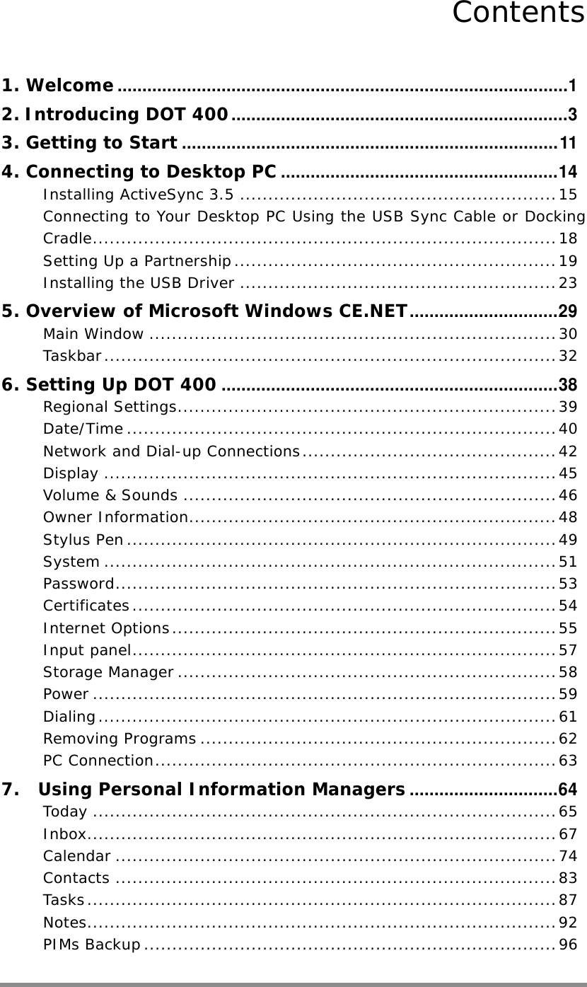    Contents 1. Welcome...........................................................................................1 2. Introducing DOT 400....................................................................3 3. Getting to Start............................................................................11 4. Connecting to Desktop PC........................................................14 Installing ActiveSync 3.5 ........................................................15 Connecting to Your Desktop PC Using the USB Sync Cable or Docking Cradle..................................................................................18 Setting Up a Partnership.........................................................19 Installing the USB Driver ........................................................23 5. Overview of Microsoft Windows CE.NET..............................29 Main Window ........................................................................30 Taskbar................................................................................32 6. Setting Up DOT 400....................................................................38 Regional Settings...................................................................39 Date/Time ............................................................................40 Network and Dial-up Connections.............................................42 Display ................................................................................45 Volume &amp; Sounds ..................................................................46 Owner Information.................................................................48 Stylus Pen............................................................................49 System ................................................................................51 Password..............................................................................53 Certificates...........................................................................54 Internet Options....................................................................55 Input panel...........................................................................57 Storage Manager ...................................................................58 Power ..................................................................................59 Dialing.................................................................................61 Removing Programs ...............................................................62 PC Connection.......................................................................63 7.  Using Personal Information Managers..............................64 Today ..................................................................................65 Inbox...................................................................................67 Calendar ..............................................................................74 Contacts ..............................................................................83 Tasks...................................................................................87 Notes...................................................................................92 PIMs Backup .........................................................................96  