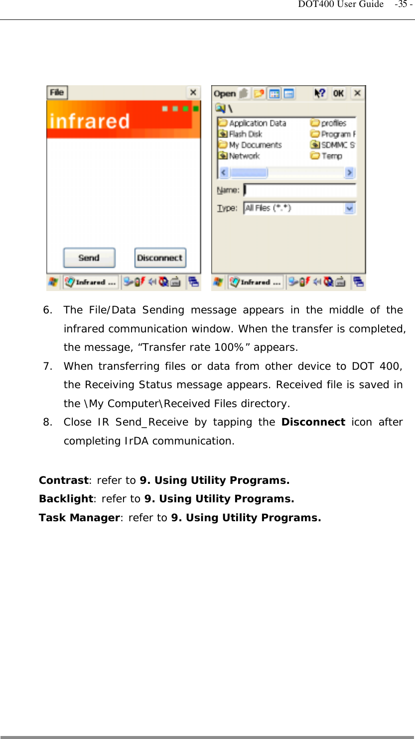   DOT400 User Guide  -35 -               6.  The File/Data Sending message appears in the middle of the infrared communication window. When the transfer is completed, the message, “Transfer rate 100%” appears. 7.  When transferring files or data from other device to DOT 400, the Receiving Status message appears. Received file is saved in the \My Computer\Received Files directory. 8.  Close IR Send_Receive by tapping the Disconnect icon after completing IrDA communication.  Contrast: refer to 9. Using Utility Programs. Backlight: refer to 9. Using Utility Programs. Task Manager: refer to 9. Using Utility Programs.           