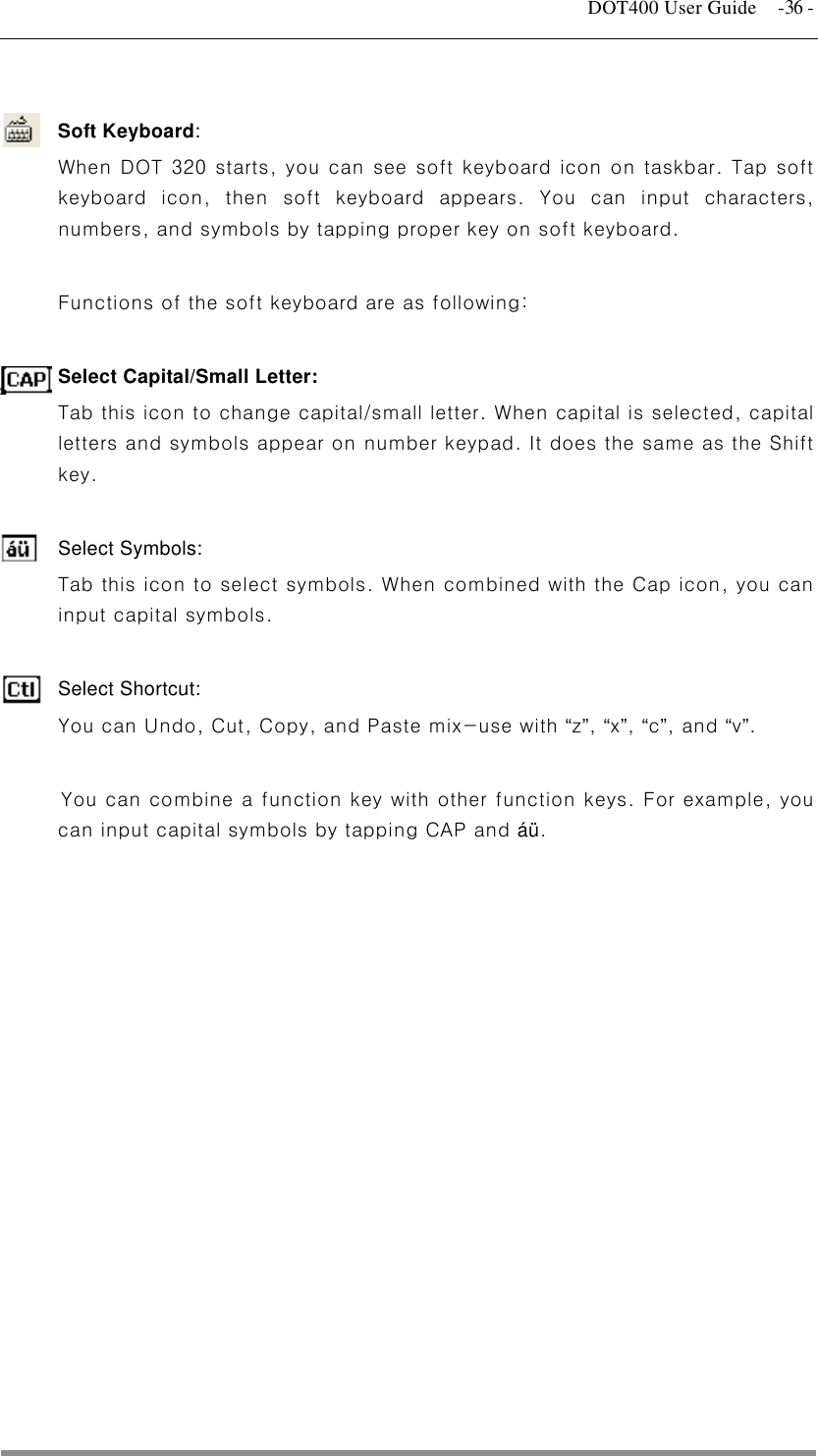   DOT400 User Guide  -36 -  Soft Keyboard:  When DOT 320 starts, you can see soft keyboard icon on taskbar. Tap soft keyboard icon, then soft keyboard appears. You can input characters, numbers, and symbols by tapping proper key on soft keyboard.  Functions of the soft keyboard are as following:  Select Capital/Small Letter:   Tab this icon to change capital/small letter. When capital is selected, capital letters and symbols appear on number keypad. It does the same as the Shift key.  Select Symbols:   Tab this icon to select symbols. When combined with the Cap icon, you can input capital symbols.    Select Shortcut:   You can Undo, Cut, Copy, and Paste mix-use with “z”, “x”, “c”, and “v”.  You can combine a function key with other function keys. For example, you can input capital symbols by tapping CAP and áü.                 