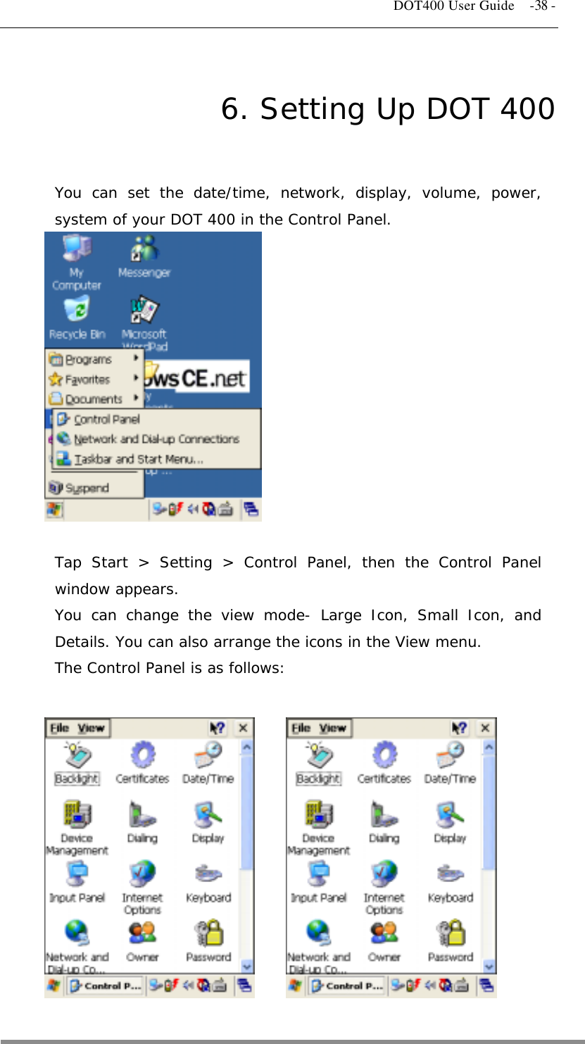   DOT400 User Guide    -38 - 6. Setting Up DOT 400 You can set the date/time, network, display, volume, power, system of your DOT 400 in the Control Panel.             Tap Start &gt; Setting &gt; Control Panel, then the Control Panel window appears. You can change the view mode- Large Icon, Small Icon, and Details. You can also arrange the icons in the View menu. The Control Panel is as follows:                                              